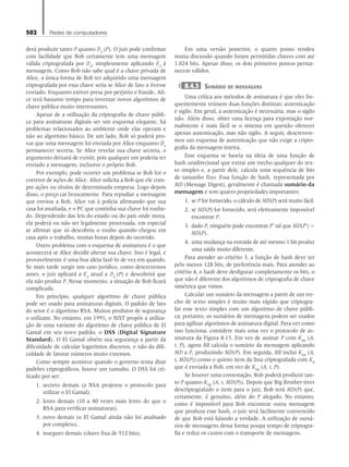 502 Redes de computadores
derá produzir tanto P quanto DA
(P). O juiz pode confirmar
com facilidade que Bob certamente tem uma mensagem
válida criptografada por DA
, simplesmente aplicando EA
à
mensagem. Como Bob não sabe qual é a chave privada de
Alice, a única forma de Bob ter adquirido uma mensagem
criptografada por essa chave seria se Alice de fato a tivesse
enviado. Enquanto estiver presa por perjúrio e fraude, Ali-
ce terá bastante tempo para inventar novos algoritmos de
chave pública muito interessantes.
Apesar de a utilização da criptografia de chave públi-
ca para assinaturas digitais ser um esquema elegante, há
problemas relacionados ao ambiente onde elas operam e
não ao algoritmo básico. De um lado, Bob só poderá pro-
var que uma mensagem foi enviada por Alice enquanto DA
permanecer secreta. Se Alice revelar sua chave secreta, o
argumento deixará de existir, pois qualquer um poderia ter
enviado a mensagem, inclusive o próprio Bob.
Por exemplo, pode ocorrer um problema se Bob for o
corretor de ações de Alice. Alice solicita a Bob que ele com-
pre ações ou títulos de determinada empresa. Logo depois
disso, o preço cai bruscamente. Para repudiar a mensagem
que enviou a Bob, Alice vai à polícia afirmando que sua
casa foi assaltada, e o PC que continha sua chave foi rouba-
do. Dependendo das leis do estado ou do país onde mora,
ela poderá ou não ser legalmente processada, em especial
se afirmar que só descobriu o roubo quando chegou em
casa após o trabalho, muitas horas depois do ocorrido.
Outro problema com o esquema de assinatura é o que
acontecerá se Alice decidir alterar sua chave. Isso é legal, e
provavelmente é uma boa ideia fazê-lo de vez em quando.
Se mais tarde surgir um caso jurídico, como descrevemos
antes, o juiz aplicará a EA
atual a DA
(P) e descobrirá que
ela não produz P. Nesse momento, a situação de Bob ficará
complicada.
Em princípio, qualquer algoritmo de chave pública
pode ser usado para assinaturas digitais. O padrão de fato
do setor é o algoritmo RSA. Muitos produtos de segurança
o utilizam. No entanto, em 1991, o NIST propôs a utiliza-
ção de uma variante do algoritmo de chave pública de El
Gamal em seu novo padrão, o DSS (Digital Signature
Standard). O El Gamal obtém sua segurança a partir da
dificuldade de calcular logaritmos discretos, e não da difi-
culdade de fatorar números muito extensos.
Como sempre acontece quando o governo tenta ditar
padrões criptográficos, houve um tumulto. O DSS foi cri-
ticado por ser:
1. secreto demais (a NSA projetou o protocolo para
utilizar o El Gamal).
2. lento demais (10 a 40 vezes mais lento do que o
RSA para verificar assinaturas).
3. novo demais (o El Gamal ainda não foi analisado
por completo).
4. inseguro demais (chave fixa de 512 bits).
Em uma versão posterior, o quarto ponto rendeu
muita discussão quando foram permitidas chaves com até
1.024 bits. Apesar disso, os dois primeiros pontos perma-
necem válidos.
8.4.3 Sumário de mensagens
Uma crítica aos métodos de assinatura é que eles fre-
quentemente reúnem duas funções distintas: autenticação
e sigilo. Em geral, a autenticação é necessária, mas o sigilo
não. Além disso, obter uma licença para exportação nor-
malmente é mais fácil se o sistema em questão oferecer
apenas autenticação, mas não sigilo. A seguir, descrevere-
mos um esquema de autenticação que não exige a cripto-
grafia da mensagem inteira.
Esse esquema se baseia na ideia de uma função de
hash unidirecional que extrai um trecho qualquer do tex-
to simples e, a partir dele, calcula uma sequência de bits
de tamanho fixo. Essa função de hash, representada por
MD (Message Digest), geralmente é chamada sumário da
mensagem e tem quatro propriedades importantes:
1. se P for fornecido, o cálculo de MD(P) será muito fácil.
2. se MD(P) for fornecido, será efetivamente impossível
encontrar P.
3. dado P, ninguém pode encontrar P’ tal que MD(P’) =
MD(P).
4. uma mudança na entrada de até mesmo 1 bit produz
uma saída muito diferente.
Para atender ao critério 3, a função de hash deve ter
pelo menos 128 bits, de preferência mais. Para atender ao
critério 4, o hash deve desfigurar completamente os bits, o
que não é diferente dos algoritmos de criptografia de chave
simétrica que vimos.
Calcular um sumário da mensagem a partir de um tre-
cho de texto simples é muito mais rápido que criptogra-
far esse texto simples com um algoritmo de chave públi-
ca; portanto, os sumários de mensagens podem ser usados
para agilizar algoritmos de assinatura digital. Para ver como
isso funciona, considere mais uma vez o protocolo de as-
sinatura da Figura 8.15. Em vez de assinar P com KBB
(A,
t, P), agora BB calcula o sumário da mensagem aplicando
MD a P, produzindo MD(P). Em seguida, BB inclui KBB
(A,
t, MD(P)) como o quinto item da lista criptografada com KB
que é enviada a Bob, em vez de KBB
(A, t, P).
Se houver uma contestação, Bob poderá produzir tan-
to P quanto KBB
(A, t, MD(P)). Depois que Big Brother tiver
descriptografado o item para o juiz, Bob terá MD(P) que,
certamente, é genuíno, além do P alegado. No entanto,
como é impossível para Bob encontrar outra mensagem
que produza esse hash, o juiz será facilmente convencido
de que Bob está falando a verdade. A utilização de sumá-
rios de mensagens dessa forma poupa tempo de criptogra-
fia e reduz os custos com o transporte de mensagens.
08_tanen0809_cap08 BR.indd 502 4/25/11 3:08 PM
 