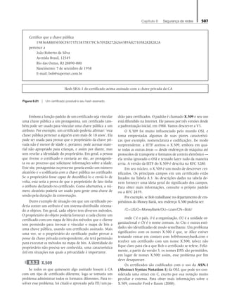Capítulo 8   Segurança de redes 507
Embora a função-padrão de um certificado seja vincular
uma chave pública a um protagonista, um certificado tam-
bém pode ser usado para vincular uma chave pública a um
atributo. Por exemplo, um certificado poderia afirmar: ‘esta
chave pública pertence a alguém com mais de 18 anos’. Ela
pode ser usada para provar que o proprietário da chave pri-
vada não é menor de idade e, portanto, pode acessar mate-
rial não apropriado para crianças, e assim por diante, mas
sem revelar a identidade do proprietário. Em geral, a pessoa
que tivesse o certificado o enviaria ao site, ao protagonis-
ta ou ao processo que solicitasse informações sobre a idade.
Esse site, protagonista ou processo geraria então um número
aleatório e o codificaria com a chave pública no certificado.
Se o proprietário fosse capaz de decodificá-lo e enviá-lo de
volta, essa seria a prova de que o proprietário de fato tinha
o atributo declarado no certificado. Como alternativa, o nú-
mero aleatório poderia ser usado para gerar uma chave de
sessão pela duração da conversação.
Outro exemplo de situação em que um certificado po-
deria conter um atributo é um sistema distribuído orienta-
do a objetos. Em geral, cada objeto tem diversos métodos.
O proprietário do objeto poderia fornecer a cada cliente um
certificado com um mapa de bits dos métodos que o cliente
tem permissão para invocar e vincular o mapa de bits a
uma chave pública, usando um certificado assinado. Mais
uma vez, se o proprietário do certificado puder provar a
posse da chave privada correspondente, ele terá permissão
para executar os métodos no mapa de bits. A identidade do
proprietário não precisa ser conhecida, uma característica
útil em situações nas quais a privacidade é importante.
8.5.2 X.509
Se todos os que quisessem algo assinado fossem à CA
com um tipo de certificado diferente, logo se tornaria um
problema administrar todos os formatos diferentes. Para re-
solver esse problema, foi criado e aprovado pela ITU um pa-
drão para certificados. O padrão é chamado X.509 e seu uso
está difundido na Internet. Ele passou por três versões desde
a padronização inicial, em 1988. Vamos descrever a V3.
O X.509 foi muito influenciado pelo mundo OSI, e
toma emprestadas algumas de suas piores característi-
cas (por exemplo, nomenclatura e codificação). De modo
surpreendente, a IETF aceitou o X.509, embora em qua-
se todas as outras áreas — desde endereços de máquina até
protocolos de transporte e formatos de correio eletrônico —
ela tenha ignorado o OSI e tentado fazer tudo da maneira
certa. A versão da IETF do X.509 é descrita na RFC 3280.
Em seu núcleo, o X.509 é um modo de descrever cer-
tificados. Os principais campos em um certificado estão
listados na Tabela 8.3. As descrições dadas na tabela de-
vem fornecer uma ideia geral do significado dos campos.
Para obter mais informações, consulte o próprio padrão
ou a RFC 2459.
Por exemplo, se Bob trabalhasse no departamento de em-
préstimos do Money Bank, seu endereço X.500 poderia ser:
/C=US/O=MoneyBank/OU=Loan/CN=Bob/
onde C é o país, O é a organização, OU é a unidade or-
ganizacional e CN é o nome comum. As CAs e outras enti-
dades são identificadas de modo semelhante. Um problema
significativo com os nomes X.500 é que, se Alice estiver
tentando entrar em contato com bob@moneybank.com e
receber um certificado com um nome X.500, talvez não
fique claro para ela a que Bob o certificado se refere. Feliz-
mente, a partir da versão 3, os nomes DNS são permitidos,
em lugar de nomes X.500; assim, esse problema por fim
deve desaparecer.
Os certificados são codificados com o uso da ASN.1
(Abstract Syntax Notation 1) da OSI, que pode ser con-
siderada uma struct em C, exceto por sua notação muito
peculiar e extensa. Para obter mais informações sobre o
X.509, consulte Ford e Baum (2000).
Certifico que a chave pública
19836A8B03030CF83737E3837837FC3s7092827262643FFA82710382828282A
pertence a
João Roberto da Silva
Avenida Brasil, 12345
Rio das Ostras, RJ 28890-000
Nascimento: 7 de setembro de 1958
E-mail: bob@supernet.com.br
Hash SHA-1 do certificado acima assinado com a chave privada da CA
Figura 8.21 z Um certificado possível e seu hash assinado.
08_tanen0809_cap08 BR.indd 507 4/25/11 3:08 PM
 