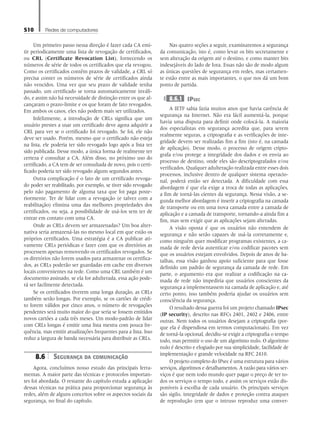 510 Redes de computadores
Um primeiro passo nessa direção é fazer cada CA emi-
tir periodicamente uma lista de revogação de certificados,
ou CRL (Certificate Revocation List), fornecendo os
números de série de todos os certificados que ela revogou.
Como os certificados contêm prazos de validade, a CRL só
precisa conter os números de série de certificados ainda
não vencidos. Uma vez que seu prazo de validade tenha
passado, um certificado se torna automaticamente inváli-
do, e assim não há necessidade de distinção entre os que al-
cançaram o prazo-limite e os que foram de fato revogados.
Em ambos os casos, eles não podem mais ser utilizados.
Infelizmente, a introdução de CRLs significa que um
usuário prestes a usar um certificado deve agora adquirir a
CRL para ver se o certificado foi revogado. Se foi, ele não
deve ser usado. Porém, mesmo que o certificado não esteja
na lista, ele poderia ter sido revogado logo após a lista ter
sido publicada. Desse modo, a única forma de realmente ter
certeza é consultar a CA. Além disso, no próximo uso do
certificado, a CA tem de ser consultada de novo, pois o certi-
ficado poderia ter sido revogado alguns segundos antes.
Outra complicação é o fato de um certificado revoga-
do poder ser reabilitado, por exemplo, se tiver sido revogado
pelo não pagamento de alguma taxa que foi paga poste-
riormente. Ter de lidar com a revogação (e talvez com a
reabilitação) elimina uma das melhores propriedades dos
certificados, ou seja, a possibilidade de usá-los sem ter de
entrar em contato com uma CA.
Onde as CRLs devem ser armazenadas? Um boa alter-
nativa seria armazená-las no mesmo local em que estão os
próprios certificados. Uma estratégia é a CA publicar ati-
vamente CRLs periódicas e fazer com que os diretórios as
processem apenas removendo os certificados revogados. Se
os diretórios não forem usados para armazenar os certifica-
dos, as CRLs poderão ser guardadas em cache em diversos
locais convenientes na rede. Como uma CRL também é um
documento assinado, se ela for adulterada, essa ação pode-
rá ser facilmente detectada.
Se os certificados tiverem uma longa duração, as CRLs
também serão longas. Por exemplo, se os cartões de crédi-
to forem válidos por cinco anos, o número de revogações
pendentes será muito maior do que seria se fossem emitidos
novos cartões a cada três meses. Um modo-padrão de lidar
com CRLs longas é emitir uma lista mestra com pouca fre-
quência, mas emitir atualizações frequentes para a lista. Isso
reduz a largura de banda necessária para distribuir as CRLs.
8.6 Segurança da comunicação
Agora, concluímos nosso estudo das principais ferra-
mentas. A maior parte das técnicas e protocolos importan-
tes foi abordada. O restante do capítulo estuda a aplicação
dessas técnicas na prática para proporcionar segurança às
redes, além de alguns conceitos sobre os aspectos sociais da
segurança, no final do capítulo.
Nas quatro seções a seguir, examinaremos a segurança
da comunicação, isto é, como levar os bits secretamente e
sem alteração da origem até o destino, e como manter bits
indesejáveis do lado de fora. Essas não são de modo algum
as únicas questões de segurança em redes, mas certamen-
te estão entre as mais importantes, o que nos dá um bom
ponto de partida.
8.6.1 IPsec
A IETF sabia fazia muitos anos que havia carência de
segurança na Internet. Não era fácil aumentá-la, porque
havia uma disputa para definir onde colocá-la. A maioria
dos especialistas em segurança acredita que, para serem
realmente seguras, a criptografia e as verificações de inte-
gridade devem ser realizadas fim a fim (isto é, na camada
de aplicação). Desse modo, o processo de origem cripto-
grafa e/ou protege a integridade dos dados e os envia ao
processo de destino, onde eles são descriptografados e/ou
verificados. Qualquer adulteração realizada entre esses dois
processos, inclusive dentro de qualquer sistema operacio-
nal, poderá então ser detectada. A dificuldade com essa
abordagem é que ela exige a troca de todas as aplicações,
a fim de torná-las cientes da segurança. Nessa visão, a se-
gunda melhor abordagem é inserir a criptografia na camada
de transporte ou em uma nova camada entre a camada de
aplicação e a camada de transporte, tornando-a ainda fim a
fim, mas sem exigir que as aplicações sejam alteradas.
A visão oposta é que os usuários não entendem de
segurança e não serão capazes de usá-la corretamente e,
como ninguém quer modificar programas existentes, a ca-
mada de rede devia autenticar e/ou codificar pacotes sem
que os usuários estejam envolvidos. Depois de anos de ba-
talhas, essa visão ganhou apoio suficiente para que fosse
definido um padrão de segurança da camada de rede. Em
parte, o argumento era que realizar a codificação na ca-
mada de rede não impediria que usuários conscientes da
segurança a implementassem na camada de aplicação e, até
certo ponto, isso também poderia ajudar os usuários sem
consciência da segurança.
O resultado dessa guerra foi um projeto chamado IPsec
(IP security), descrito nas RFCs 2401, 2402 e 2406, entre
outras. Nem todos os usuários desejam a criptografia (por-
que ela é dispendiosa em termos computacionais). Em vez
de torná-la opcional, decidiu-se exigir a criptografia o tempo
todo, mas permitir o uso de um algoritmo nulo. O algoritmo
nulo é descrito e elogiado por sua simplicidade, facilidade de
implementação e grande velocidade na RFC 2410.
O projeto completo do IPsec é uma estrutura para vários
serviços, algoritmos e detalhamentos. A razão para vários ser-
viços é que nem todo mundo quer pagar o preço de ter to-
dos os serviços o tempo todo, e assim os serviços estão dis-
poníveis à escolha de cada usuário. Os principais serviços
são sigilo, integridade de dados e proteção contra ataques
de reprodução (em que o intruso reproduz uma conver-
08_tanen0809_cap08 BR.indd 510 4/25/11 3:08 PM
 