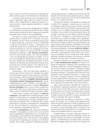 Capítulo 8   Segurança de redes 511
sação). Todos esses serviços se baseiam na criptografia de
chave simétrica, porque o alto desempenho é fundamental.
A razão de vários algoritmos é que um algoritmo que
agora é considerado seguro poderá ser violado no futuro.
Tornar o IPsec independente do algoritmo mantém a es-
trutura mesmo se algum algoritmo específico for violado
posteriormente.
A razão para vários níveis de detalhamento é possibili-
tar a proteção de uma única conexão TCP, de todo o tráfego
entre um par de hosts ou de todo o tráfego entre um par de
roteadores seguros, além de outras possibilidades.
Um aspecto um tanto surpreendente do IPsec é que,
embora esteja na camada IP, ele é orientado a conexões.
Na realidade, isso não é muito surpreendente porque, para
ter alguma segurança, uma chave tem de ser estabelecida
e usada por um período de tempo — basicamente, uma
espécie de conexão com um nome diferente. Além disso, as
conexões amortizam os custos de configuração por vários
pacotes. Uma “conexão” no contexto do IPsec é chamada
associação de segurança, ou SA (Security Association).
Uma SA é uma conexão simplex entre duas extremidades
e tem um identificador de segurança associado a ela. Se
houver necessidade de tráfego seguro em ambos os senti-
dos, serão exigidas duas associações de segurança. Os iden-
tificadores de segurança são transportados em pacotes que
percorrem essas conexões seguras e são usados para pes-
quisar chaves e outras informações relevantes ao chegar
um pacote seguro.
Tecnicamente, o IPsec tem duas partes principais. A
primeira parte descreve dois novos cabeçalhos que podem
ser acrescentados aos pacotes para transportar o identifica-
dor de segurança, dados de controle de integridade e outras
informações. A outra parte, ISAKMP (Internet Security
Association and Key Management Protocol), trata do
estabelecimento de chaves. ISAKMP é um framework. O
protocolo principal para executar o trabalho é IKE (Inter-
net Key Exchange). Deve-se usar a versão 2 do IKE, des-
crita na RFC 4306, pois a versão anterior continha muitas
falhas, conforme indicado por Perlman e Kaufman (2000).
O IPsec pode ser usado de dois modos. No modo de
transporte, o cabeçalho IPsec é inserido logo após o cabe-
çalho IP. O campo Protocolo no cabeçalho IP é alterado para
indicar que o cabeçalho IPsec vem após o cabeçalho IP nor-
mal (antes do cabeçalho TCP). O cabeçalho IPsec contém
informações de segurança, principalmente o identificador
de SA, um novo número de sequência e possivelmente
uma verificação de integridade da carga útil.
No modo tunelamento, todo o pacote IP, incluindo o
cabeçalho, é encapsulado no corpo de um novo pacote IP
com um cabeçalho IP completamente novo. O modo túnel
é útil quando o túnel termina em um local diferente do des-
tino final. Em alguns casos, o fim do túnel é uma máquina
com gateway de segurança, por exemplo, um firewall da
empresa. Nesse modo, o gateway de segurança encapsula
e desencapsula pacotes à medida que eles passam por ele.
Quando o túnel termina nessa máquina segura, as máqui-
nas da LAN da empresa não têm de tomar conhecimento
do IPsec. Isso é tarefa do firewall.
O modo túnel também é útil quando um conjunto de
conexões TCP é agregado e tratado como um único flu-
xo codificado, porque isso evita que um intruso veja quem
está enviando, quem está recebendo e quantos pacotes são
enviados. Às vezes, o simples conhecimento da quantidade
de tráfego e de seu destino é uma informação valiosa. Por
exemplo, se durante uma crise militar o volume de tráfego
que flui entre o Pentágono e a Casa Branca cair de for-
ma abrupta, mas o volume de tráfego entre o Pentágono e
alguma instalação militar nas profundezas das Montanhas
Rochosas do Colorado aumentar na mesma proporção, um
intruso poderá deduzir algumas informações úteis desses
dados. O estudo dos padrões de fluxo de pacotes, ainda que
eles estejam codificados, é chamado análise de tráfego. O
modo túnel fornece um meio para anular até certo ponto
essa análise. A desvantagem do modo túnel é que ele acres-
centa um cabeçalho IP extra, aumentando assim substan-
cialmente o tamanho dos pacotes. Em contraste, o modo de
transporte não afeta muito o tamanho dos pacotes.
O primeiro cabeçalho novo é o cabeçalho de autentica-
ção, ou AH (Authentication Header). Ele fornece veri-
ficação de integridade e segurança contra reprodução, mas
não oferece sigilo (isto é, não há criptografia de dados). O
uso do AH no modo de transporte é ilustrado na Figura
8.23. No IPv4, ele é inserido entre o cabeçalho IP (incluin-
do quaisquer opções) e o cabeçalho TCP. No IPv6 ele é sim-
plesmente outro cabeçalho de extensão e é tratado como
tal. De fato, o formato é próximo ao de um cabeçalho de
extensão padrão do IPv6. É possível que a carga útil tenha
de ser preenchida até completar algum tamanho específico
para o algoritmo de autenticação, como mostra a figura.
Agora, vamos examinar o cabeçalho AH. O campo Pró-
ximo cabeçalho é usado para armazenar o valor anterior que
o campo Protocolo do IP tinha antes de ser substituído por
51 para indicar que haverá um cabeçalho AH em seguida.
Na maioria dos casos, o código para o TCP (6) ficará aqui.
O campo Tamanho da carga útil é o número de palavras de
32 bits no cabeçalho AH, menos 2 unidades.
O campo Índice de parâmetros de segurança é o identi-
ficador da conexão. Ele é inserido pelo transmissor para
indicar um registro específico no banco de dados do recep-
tor. Esse registro contém a chave compartilhada usada nes-
sa conexão e outras informações sobre a conexão. Se esse
protocolo tivesse sido criado pela ITU e não pela IETF, esse
campo seria chamado Número do circuito virtual.
O campo Número de sequência é usado para numerar to-
dos os pacotes enviados em uma SA. Todo pacote recebe um
número exclusivo, até mesmo as retransmissões. Em outras
palavras, a retransmissão de um pacote recebe um número
diferente do original (embora seu número de sequência do
08_tanen0809_cap08 BR.indd 511 4/25/11 3:08 PM
 