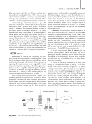 Capítulo 8   Segurança de redes 513
Ethernet e outras LANs têm seus CRCs em um final (trai-
ler), e não em um cabeçalho. Com o AH, o pacote tem de
ser armazenado no buffer e a assinatura deve ser calculada
antes que seja possível enviar o pacote, reduzindo poten-
cialmente o número de pacotes/s que podem ser enviados.
Considerando que a ESP pode fazer tudo o que o AH
pode fazer e muito mais, além de ser mais eficiente durante
a fase inicial, surge a questão: afinal, qual é a necessidade
do AH? A resposta é principalmente histórica. No início, o
AH cuidava apenas da integridade, enquanto a ESP tratava
do sigilo. Mais tarde, a integridade foi acrescentada à ESP,
mas as pessoas que projetaram o AH não queriam deixá-lo
morrer depois de tanto trabalho. No entanto, o único argu-
mento real dessas pessoas se baseava no fato de que o AH é
capaz de verificar uma parte do cabeçalho IP, o que a ESP
não faz. Porém, esse é um argumento fraco, como também
o argumento de que um produto com suporte para o AH,
mas não para a ESP, poderia ter menos problemas para obter
uma licença de exportação, porque não poderia efetuar a
codificação. É provável que o AH fique defasado no futuro.
8.6.2 Firewalls
A capacidade de conectar um computador em qual-
quer lugar a outro computador em qualquer lugar é uma
faca de dois gumes. Para as pessoas que estão em casa, é
muito divertido navegar pela Internet. Para os gerentes de
segurança das empresas, trata-se de um pesadelo. Muitas
empresas têm grandes quantidades de informações confi-
denciais on-line — segredos comerciais, planos de desen-
volvimento de produtos, estratégias de marketing, análises
financeiras etc. A revelação dessas informações para um
concorrente poderia ter consequências terríveis.
Além do perigo das informações virem a público, tam-
bém há o perigo do vazamento dessas informações dentro
da empresa. Em particular, vírus, worms e outras pestes
digitais podem burlar a segurança, destruir dados valiosos
e consumir muito tempo dos administradores que tentam
eliminar a confusão causada por eles. Com frequência,
eles são trazidos por funcionários descuidados que querem
brincar com algum jogo novo muito divertido. Em conse-
quência disso, são necessários mecanismos para manter os
‘bons’ bits e descartar os ‘maus’ bits. Um dos métodos é
usar o IPsec, que protege os dados em trânsito entre sites
seguros. No entanto, o IPsec não faz nada para impedir as
pragas digitais nem os intrusos de invadir a LAN da empre-
sa. Para ver como alcançar esse objetivo, precisamos exa-
minar os firewalls.
Os firewalls são apenas uma adaptação moderna de
uma antiga forma de segurança medieval: cavar um fosso
profundo em torno do castelo. Esse recurso forçava todos
aqueles que quisessem entrar ou sair do castelo a passar por
uma única ponte levadiça, onde poderiam ser revistados por
guardas. Nas redes, é possível usar o mesmo artifício: uma
empresa pode ter muitas LANs conectadas de forma arbitrá-
ria, mas todo o tráfego de saída ou de entrada da empresa
é feito através de uma ponte levadiça eletrônica (firewall),
como mostra a Figura 8.25. Não existe outra rota.
O firewall atua como um filtro de pacotes. Ele ins-
peciona todo e qualquer pacote que entra e que sai. Os
pacotes que atenderem a algum critério descrito nas regras
formuladas pelo administrador da rede serão remetidos
normalmente, mas os que falharem no teste serão descar-
tados sem cerimônia.
O critério de filtragem normalmente é dado como
regras ou em tabelas que listam as origens e os destinos
aceitáveis, as origens ou destinos bloqueados e as regras-
-padrão que orientam o que deve ser feito com os pacotes
recebidos de outras máquinas ou destinados a elas. No caso
comum de uma configuração TCP/IP, uma origem ou des-
tino consiste em uma porta e um endereço IP. As portas
indicam qual é o serviço desejado. Por exemplo, a porta 25
do TCP é para correio eletrônico, a porta 80 é para HTTP.
Algumas portas podem simplesmente ser bloqueadas. Por
exemplo, uma empresa poderia bloquear os pacotes rece-
bidos em relação a todos os endereços IP combinados com
a porta 79 do TCP. Antigamente, era comum usar o serviço
Rede interna Zona desmilitarizada Externo
Internet
Servidor
de e-mail
Servidor
Web
Perímetro de
segurança
Firewall
Figura 8.25 z Um firewall protegendo uma rede interna.
08_tanen0809_cap08 BR.indd 513 4/25/11 3:08 PM
 