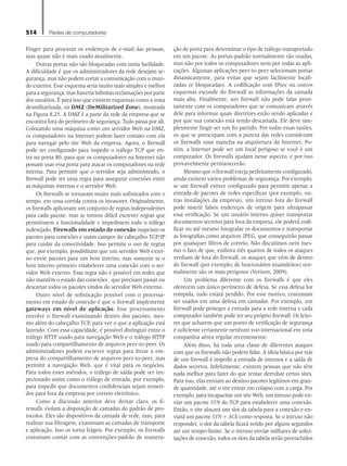 514 Redes de computadores
Finger para procurar os endereços de e-mail das pessoas,
mas quase não é mais usado atualmente.
Outras portas não são bloqueadas com tanta facilidade.
A dificuldade é que os administradores da rede desejam se-
gurança, mas não podem cortar a comunicação com o mun-
do exterior. Esse esquema seria muito mais simples e melhor
para a segurança, mas haveria infinitas reclamações por parte
dos usuários. É para isso que existem esquemas como a zona
desmilitarizada, ou DMZ (DeMilitarized Zone), mostrada
na Figura 8.25. A DMZ é a parte da rede da empresa que se
encontra fora do perímetro de segurança. Tudo passa por ali.
Colocando uma máquina como um servidor Web na DMZ,
os computadores na Internet podem fazer contato com ela
para navegar pelo site Web da empresa. Agora, o firewall
pode ser configurado para impedir o tráfego TCP que en-
tra na porta 80, para que os computadores na Internet não
possam usar essa porta para atacar os computadores na rede
interna. Para permitir que o servidor seja administrado, o
firewall pode ter uma regra para assegurar conexões entre
as máquinas internas e o servidor Web.
Os firewalls se tornaram muito mais sofisticados com o
tempo, em uma corrida contra os invasores. Originalmente,
os firewalls aplicavam um conjunto de regras independentes
para cada pacote, mas se tornou difícil escrever regras que
permitissem a funcionalidade e impedissem todo o tráfego
indesejado. Firewalls em estado de conexão mapeiam os
pacotes para conexões e usam campos do cabeçalho TCP/IP
para cuidar da conectividade. Isso permite o uso de regras
que, por exemplo, possibilitam que um servidor Web exter-
no envie pacotes para um host interno, mas somente se o
host interno primeiro estabelecer uma conexão com o ser-
vidor Web externo. Essa regra não é possível em redes que
não mantêm o estado das conexões , que precisam passar ou
descartar todos os pacotes vindos do servidor Web externo.
Outro nível de sofisticação possível com o processa-
mento em estado de conexão é que o firewall implemente
gateways em nível de aplicação. Esse processamento
envolve o firewall examinando dentro dos pacotes, mes-
mo além do cabeçalho TCP, para ver o que a aplicação está
fazendo. Com essa capacidade, é possível distinguir entre o
tráfego HTTP usado para navegação Web e o tráfego HTTP
usado para compartilhamento de arquivos peer-to-peer. Os
administradores podem escrever regras para livrar a em-
presa do compartilhamento de arquivos peer-to-peer, mas
permitir a navegação Web, que é vital para os negócios.
Para todos esses métodos, o tráfego de saída pode ser ins-
pecionado assim como o tráfego de entrada, por exemplo,
para impedir que documentos confidenciais sejam remeti-
dos para fora da empresa por correio eletrônico.
Como a discussão anterior deve deixar claro, os fi-
rewalls violam a disposição de camadas do padrão de pro-
tocolos. Eles são dispositivos da camada de rede, mas, para
realizar sua filtragem, examinam as camadas de transporte
e aplicação. Isso os torna frágeis. Por exemplo, os firewalls
costumam contar com as convenções-padrão de numera-
ção de porta para determinar o tipo de tráfego transportado
em um pacote. As portas-padrão normalmente são usadas,
mas não por todos os computadores nem por todas as apli-
cações. Algumas aplicações peer-to-peer selecionam portas
dinamicamente, para evitar que sejam facilmente locali-
zadas (e bloqueadas). A codificação com IPsec ou outros
esquemas esconde do firewall as informações da camada
mais alta. Finalmente, um firewall não pode falar pron-
tamente com os computadores que se comunicam através
dele para informar quais diretrizes estão sendo aplicadas e
por que sua conexão está sendo descartada. Ele deve sim-
plesmente fingir ser um fio partido. Por todas essas razões,
os que se preocupam com a pureza das redes consideram
os firewalls uma mancha na arquitetura da Internet. Po-
rém, a Internet pode ser um local perigoso se você é um
computador. Os firewalls ajudam nesse aspecto, e por isso
provavelmente permanecerão.
Mesmo que o firewall esteja perfeitamente configurado,
ainda existem vários problemas de segurança. Por exemplo,
se um firewall estiver configurado para permitir apenas a
entrada de pacotes de redes específicas (por exemplo, ou-
tras instalações da empresa), um intruso fora do firewall
pode inserir falsos endereços de origem para ultrapassar
essa verificação. Se um usuário interno quiser transportar
documentos secretos para fora da empresa, ele poderá codi-
ficar ou até mesmo fotografar os documentos e transportar
as fotografias como arquivos JPEG, que conseguirão passar
por quaisquer filtros de correio. Não discutimos nem mes-
mo o fato de que, embora três quartos de todos os ataques
venham de fora do firewall, os ataques que vêm de dentro
do firewall (por exemplo, de funcionários insatisfeitos) nor-
malmente são os mais perigosos (Verizon, 2009).
Um problema diferente com os firewalls é que eles
oferecem um único perímetro de defesa. Se essa defesa for
rompida, tudo estará perdido. Por esse motivo, costumam
ser usados em uma defesa em camadas. Por exemplo, um
firewall pode proteger a entrada para a rede interna e cada
computador também pode ter seu próprio firewall. Os leito-
res que acharem que um ponto de verificação de segurança
é suficiente certamente nenhum voo internacional em uma
companhia aérea regular recentemente.
Além disso, há toda uma classe de diferentes ataques
com que os firewalls não podem lidar. A ideia básica por trás
de um firewall é impedir a entrada de intrusos e a saída de
dados secretos. Infelizmente, existem pessoas que não têm
nada melhor para fazer do que tentar derrubar certos sites.
Para isso, elas enviam ao destino pacotes legítimos em gran-
de quantidade, até o site entrar em colapso com a carga. Por
exemplo, para incapacitar um site Web, um intruso pode en-
viar um pacote SYN do TCP para estabelecer uma conexão.
Então, o site alocará um slot da tabela para a conexão e en-
viará um pacote SYN + ACK como resposta. Se o intruso não
responder, o slot da tabela ficará retido por alguns segundos
até um tempo-limite. Se o intruso enviar milhares de solici-
tações de conexão, todos os slots da tabela serão preenchidos
08_tanen0809_cap08 BR.indd 514 4/25/11 3:08 PM
 