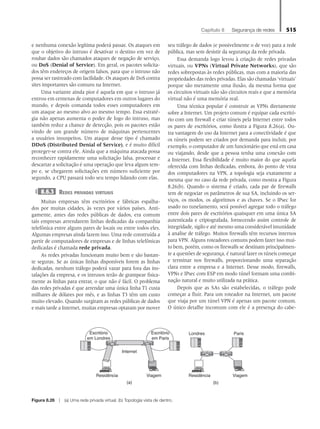 Capítulo 8   Segurança de redes 515
e nenhuma conexão legítima poderá passar. Os ataques em
que o objetivo do intruso é desativar o destino em vez de
roubar dados são chamados ataques de negação de serviço,
ou DoS (Denial of Service). Em geral, os pacotes solicita-
dos têm endereços de origem falsos, para que o intruso não
possa ser rastreado com facilidade. Os ataques de DoS contra
sites importantes são comuns na Internet.
Uma variante ainda pior é aquela em que o intruso já
entrou em centenas de computadores em outros lugares do
mundo, e depois comanda todos esses computadores em
um ataque ao mesmo alvo ao mesmo tempo. Essa estraté-
gia não apenas aumenta o poder de fogo do intruso, mas
também reduz a chance de detecção, pois os pacotes estão
vindo de um grande número de máquinas pertencentes
a usuários insuspeitos. Um ataque desse tipo é chamado
DDoS (Distributed Denial of Service), e é muito difícil
proteger-se contra ele. Ainda que a máquina atacada possa
reconhecer rapidamente uma solicitação falsa, processar e
descartar a solicitação é uma operação que leva algum tem-
po e, se chegarem solicitações em número suficiente por
segundo, a CPU passará todo seu tempo lidando com elas.
8.6.3 Redes privadas virtuais
Muitas empresas têm escritórios e fábricas espalha-
dos por muitas cidades, às vezes por vários países. Anti-
gamente, antes das redes públicas de dados, era comum
tais empresas arrendarem linhas dedicadas da companhia
telefônica entre alguns pares de locais ou entre todos eles.
Algumas empresas ainda fazem isso. Uma rede construída a
partir de computadores de empresas e de linhas telefônicas
dedicadas é chamada rede privada.
As redes privadas funcionam muito bem e são bastan-
te seguras. Se as únicas linhas disponíveis forem as linhas
dedicadas, nenhum tráfego poderá vazar para fora das ins-
talações da empresa, e os intrusos terão de grampear fisica-
mente as linhas para entrar, o que não é fácil. O problema
das redes privadas é que arrendar uma única linha T1 custa
milhares de dólares por mês, e as linhas T3 têm um custo
muito elevado. Quando surgiram as redes públicas de dados
e mais tarde a Internet, muitas empresas optaram por mover
seu tráfego de dados (e possivelmente o de voz) para a rede
pública, mas sem desistir da segurança da rede privada.
Essa demanda logo levou à criação de redes privadas
virtuais, ou VPNs (Virtual Private Networks), que são
redes sobrepostas às redes públicas, mas com a maioria das
propriedades das redes privadas. Elas são chamadas ‘virtuais’
porque são meramente uma ilusão, da mesma forma que
os circuitos virtuais não são circuitos reais e que a memória
virtual não é uma memória real.
Uma técnica popular é construir as VPNs diretamente
sobre a Internet. Um projeto comum é equipar cada escritó-
rio com um firewall e criar túneis pela Internet entre todos
os pares de escritórios, como ilustra a Figura 8.26(a). Ou-
tra vantagem do uso da Internet para a conectividade é que
os túneis podem ser criados por demanda para incluir, por
exemplo, o computador de um funcionário que está em casa
ou viajando, desde que a pessoa tenha uma conexão com
a Internet. Essa flexibilidade é muito maior do que aquela
oferecida com linhas dedicadas, embora, do ponto de vista
dos computadores na VPN, a topologia seja exatamente a
mesma que no caso da rede privada, como mostra a Figura
8.26(b). Quando o sistema é criado, cada par de firewalls
tem de negociar os parâmetros de sua SA, incluindo os ser-
viços, os modos, os algoritmos e as chaves. Se o IPsec for
usado no tunelamento, será possível agregar todo o tráfego
entre dois pares de escritórios quaisquer em uma única SA
autenticada e criptografada, fornecendo assim controle de
integridade, sigilo e até mesmo uma considerável imunidade
à analise de tráfego. Muitos firewalls têm recursos internos
para VPN. Alguns roteadores comuns podem fazer isso mui-
to bem, porém, como os firewalls se destinam principalmen-
te a questões de segurança, é natural fazer os túneis começar
e terminar nos firewalls, proporcionando uma separação
clara entre a empresa e a Internet. Desse modo, firewalls,
VPNs e IPsec com ESP em modo túnel formam uma combi-
nação natural e muito utilizada na prática.
Depois que as SAs são estabelecidas, o tráfego pode
começar a fluir. Para um roteador na Internet, um pacote
que viaja por um túnel VPN é apenas um pacote comum.
O único detalhe incomum com ele é a presença do cabe-
Figura 8.26 z (a) Uma rede privada virtual. (b) Topologia vista de dentro.
Residência
Internet
Escritório
em Paris
Escritório
em Londres
Viagem Residência Viagem
Londres Paris
(a) (b)
08_tanen0809_cap08 BR.indd 515 4/25/11 3:08 PM
 