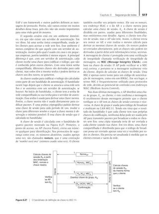 Capítulo 8   Segurança de redes 517
EAP é um framework e outros padrões definem as men-
sagens do protocolo. Porém, não vamos entrar em muitos
detalhes dessa troca, pois eles não são muito importantes
para uma visão geral do assunto.
O segundo cenário está em um ambiente domésti-
co, em que não existe um servidor de autenticação. Em
vez disso, há uma senha única compartilhada, usada pe-
los clientes para acessar a rede sem fios. Esse ambiente é
menos complexo do que aquele com um servidor de au-
tenticação, motivo pelo qual é usado em casa e em peque-
nas empresas, porém também é menos seguro. A principal
diferença é que, com um servidor de autenticação, cada
cliente recebe uma chave para codificar o tráfego, que não
é conhecida pelos outros clientes. Com uma única senha
compartilhada, diferentes chaves são derivadas para cada
cliente, mas todos têm a mesma senha e podem derivar as
chaves uns dos outros, se quiserem.
As chaves usadas para codificar o tráfego são calculadas
como parte de um handshake de autenticação. O handshake
ocorre logo depois que o cliente se associa a uma rede sem
fios e se autentica com um servidor de autenticação, se
houver. No início do handshake, o cliente tem a senha de
rede compartilhada ou sua senha para o servidor de auten-
ticação. Essa senha é usada para derivar uma chave mestra.
Porém, a chave mestra não é usada diretamente para co-
dificar pacotes. É uma prática criptográfica padrão derivar
uma chave de sessão para cada período de uso, mudar a
chave para diferentes sessões e expor a chave mestra à ob-
servação o mínimo possível. É essa chave de sessão que é
calculada no handshake.
A chave de sessão é calculada com o handshake de
quatro pacotes mostrado na Figura 8.27. Primeiro, o
ponto de acesso, ou AP (Access Point), envia um núme-
ro qualquer para identificação. Nos protocolos de segu-
rança como esse, os números aleatórios, usados apenas
uma vez, são chamados nonces, que é uma contração
de ‘number used once’ (número usado uma vez). O cliente
também escolhe seu próprio nonce. Ele usa os nonces,
seu endereço MAC e o do AP, e a chave mestra para
calcular uma chave de sessão, KS
. A chave de sessão é
dividida em partes, usadas para diferentes finalidades,
mas omitiremos esse detalhe. Agora, o cliente tem cha-
ves de sessão, mas o AP não tem. Assim, o cliente envia
seu nonce ao AP, e este realiza o mesmo cálculo para
derivar as mesmas chaves de sessão. Os nonces podem
ser enviados abertamente, pois as chaves não podem ser
derivadas a partir deles sem informações extras, secretas.
A mensagem do cliente é protegida com uma verificação
de integridade chamada verificação de integridade da
mensagem, ou MIC (Message Integrity Check), com
base na chave da sessão. O AP pode verificar se a MIC
está correta, e portanto se a mensagem realmente veio
do cliente, depois de calcular as chaves de sessão. Uma
MIC é apenas outro nome para um código de autentica-
ção de mensagem, como em um HMAC. Em seu lugar, o
termo MIC é frequentemente utilizado para protocolos
de rede, devido ao potencial de confusão com endereços
MAC (Medium Access Control).
Nas duas últimas mensagens, o AP distribui uma cha-
ve de grupo, KG
, ao cliente, e este confirma a mensagem.
O recebimento dessas mensagens permite que o cliente
verifique se o AP tem as chaves de sessão corretas e vice-
-versa. A chave de grupo é usada para tráfego de broadcast
e multicast na LAN 802.11. Tendo em vista que o resul-
tado do handshake é que cada cliente tem suas próprias
chaves de codificação, nenhuma delas pode ser usada pelo
AP para transmitir pacotes por broadcast a todos os clien-
tes sem fios; uma cópia separada teria de ser enviada a
cada cliente usando sua chave. Em vez disso, uma chave
compartilhada é distribuída para que o tráfego de broad-
cast possa ser enviado apenas uma vez e recebido por to-
dos os clientes. Ela precisa ser atualizada à medida que os
clientes entram e saem da rede.
Figura 8.27 z O handshake de definição de chave no 802.11i.
Cliente
NonceAP
NonceC, MICS
KS (KG), MICS
2
4
1
3
Ponto
de
acesso
(AP)
Calcula chaves de
sessão KS a partir
dos endereços
MAC, nonces e
chave mestra
Distribui chave do grupo, KG
Verifica
se o cliente
tem KS
Verifica
se AP
tem KS
Confirmação
Calcula chaves
de sessão KS,
da mesma forma
que o cliente
KS (ACK), MICS
08_tanen0809_cap08 BR.indd 517 4/25/11 3:08 PM
 