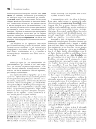 482 Redes de computadores
a saída do processo de criptografia, conhecida como texto
cifrado (ou ciphertext), é transmitida, quase sempre por
um mensageiro ou por rádio. Presumimos que o inimigo,
ou intruso, ouça e copie cuidadosamente o texto cifrado
completo. No entanto, ao contrário do destinatário preten-
dido, ele não conhece a chave para descriptografar o texto
e, portanto, não pode fazê-lo com muita facilidade. Às ve-
zes, o intruso pode não só escutar o que se passa no canal
de comunicação (intruso passivo) como também gravar
mensagens e reproduzi-las mais tarde, injetar suas próprias
ou modificar mensagens legítimas antes que elas cheguem
ao receptor (intruso ativo). A arte de solucionar mensagens
cifradas, conhecida como criptoanálise, e a arte de criar
mensagens cifradas (criptografia) é chamada coletivamente
criptologia.
Com frequência, será útil e prático ter uma notação
para estabelecer uma relação entre o texto simples, o texto
cifrado e as chaves. Usaremos C = EK
(P) para indicar que
a criptografia do texto simples P usando a chave K gera o
texto cifrado C. Da mesma forma, P = DK
(C) representa a
descriptografia de C para obter o texto simples outra vez.
Então, temos:
DK
(EK
(P)) = P
Essa notação sugere que E e D são simplesmente fun-
ções matemáticas, o que é verdade. A única parte compli-
cada é que ambas são funções de dois parâmetros, e escre-
vemos um desses parâmetros (a chave) como um caractere
subscrito, em vez de representá-lo como um argumento,
para distingui-lo da mensagem.
Uma regra fundamental da criptografia é que se deve
supor que o criptoanalista conhece os métodos genéricos
de criptografia e descriptografia que são utilizados. Em ou-
tras palavras, o criptoanalista conhece os detalhes de como
funcionam o método de criptografia, E, e o método de des-
criptografia D da Figura 8.1. O esforço necessário para criar,
testar e instalar um novo algoritmo toda vez que o antigo
método é (supostamente) comprometido sempre tornou
impraticável manter o algoritmo criptográfico em segredo.
Imaginar que esse algoritmo é secreto, quando não é, re-
sulta mais em prejuízo do que em benefícios.
É nesse ponto que entra a chave. A chave consiste em
uma string (relativamente) curta que seleciona uma das
muitas formas possíveis de criptografia. Ao contrário do
método genérico, que só pode ser modificado a cada perío-
do de alguns anos, a chave pode ser alterada sempre que
necessário. Portanto, nosso modelo básico é um método
genérico publicamente conhecido, parametrizado por uma
chave secreta que pode ser alterada com facilidade. A ideia
de que o criptoanalista conhece os algoritmos e que o se-
gredo reside exclusivamente nas chaves é chamada princí-
pio de Kerckhoff, em homenagem ao criptógrafo militar
flamengo Auguste Kerckhoff que primeiro o enunciou em
1883 (Kerckhoff, 1883). Desse modo, temos:
Princípio de Kerckhoff: Todos os algoritmos devem ser públi-
cos; apenas as chaves são secretas
Devemos enfatizar o caráter não sigiloso do algoritmo.
Tentar manter o algoritmo secreto, uma estratégia conhe-
cida no ramo como segurança pela obscuridade, nunca
funciona. Além disso, ao tornar o algoritmo público, o es-
pecialista em criptografia libera a consulta para inúmeros
criptólogos ansiosos por decodificar o sistema e assim pu-
blicar artigos demonstrando suas habilidades. Caso muitos
especialistas tenham tentado decodificá-lo durante cinco
anos após sua publicação e nenhum tenha conseguido, isso
significa que o algoritmo é provavelmente sólido.
Na verdade, o sigilo está na chave, e seu tamanho é
uma questão muito importante do projeto. Considere uma
fechadura de combinação simples. Segundo o princípio
geral, você insere dígitos em sequência. Todo mundo sabe
disso, mas a chave é secreta. Uma chave com um tamanho
de dois dígitos significa que existem cem possibilidades.
Uma de três dígitos significa mil possibilidades e uma de
seis dígitos significa um milhão de possibilidades. Quanto
maior for a chave, mais alto será o fator de trabalho com
que o criptoanalista terá de lidar. O fator de trabalho para
decodificar o sistema por meio de uma exaustiva pesquisa
no espaço da chave é exponencial em relação a seu tama-
nho. O sigilo é decorrente da presença de um algoritmo
forte (mas público) e de uma chave longa. Para impedir
que seu irmãozinho leia suas mensagens de correio eletrô-
nico, serão necessárias chaves de 64 bits. Para uso comer-
cial de rotina, devem ser usados pelo menos 128 bits. Para
manter o governo de outros países à distância, são necessá-
rias chaves de pelo menos 256 bits, de preferência maiores.
Do ponto de vista do criptoanalista, o problema da
criptoanálise apresenta três variações principais. Quando
tem determinado volume de texto cifrado mas nenhum
texto simples, o analista é confrontado com o problema
do texto cifrado disponível. Os criptogramas da seção de
palavras cruzadas do jornal são um exemplo desse tipo de
problema. Quando há uma correspondência entre o texto
cifrado e o texto simples, o problema passa a ser chamado
de texto simples conhecido. Por fim, quando o cripto-
analista tem a possibilidade de codificar trechos do texto
simples escolhidos por ele mesmo, temos o problema do
texto simples escolhido. Os criptogramas dos jornais po-
deriam ser decodificados de forma trivial se o criptoanalista
tivesse a permissão de fazer perguntas tais como: qual é a
criptografia de ABCDEFGHIJKL?
Com frequência, os novatos na área de criptografia
pressupõem que, se uma cifra puder resistir a um ataque
do texto cifrado disponível, isso significa que ela é segura.
Essa suposição é muito ingênua. Em muitos casos, o crip-
toanalista pode fazer uma estimativa com base em trechos
do texto simples. Por exemplo, a primeira mensagem que
muitos sistemas de tempo compartilhado emitem quando
você os chama é ‘login:’. Equipado com alguns pares de
08_tanen0809_cap08 BR.indd 482 4/25/11 3:07 PM
 