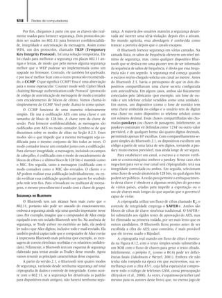 518 Redes de computadores
Por fim, chegamos à parte em que as chaves são real-
mente usadas para fornecer segurança. Dois protocolos po-
dem ser usados no 802.11i para fornecer confidencialida-
de, integridade e autenticação da mensagem. Assim como
WPA, um dos protocolos, chamado TKIP (Temporary
Key Integrity Protocol), foi uma solução temporária. Ele
foi criado para melhorar a segurança em placas 802.11 an-
tigas e lentas, de modo que pelo menos alguma segurança
melhor que o WEP pudesse ser implementada como um
upgrade no firmware. Contudo, ele também foi quebrado,
e por isso é melhor ficar com o outro protocolo recomenda-
do, o CCMP. O que significa CCMP? Essa é uma abreviação
para o nome espetacular ‘Counter mode with Cipher block
chaining Message authentication code Protocol’ (protocolo
de código de autenticação de mensagem de modo contador
com encadeamento de blocos de cifras). Vamos chamá-lo
simplesmente de CCMP. Você pode chamá-lo como quiser.
O CCMP funciona de uma maneira relativamente
simples. Ele usa a codificação AES com uma chave e um
tamanho de bloco de 128 bits. A chave vem da chave de
sessão. Para fornecer confidencialidade, as mensagens são
codificadas com AES no modo contador. Lembre-se de que
discutimos sobre os modos de cifras na Seção 8.2.3. Esses
modos são o que impede que a mesma mensagem seja co-
dificada para o mesmo conjunto de bits todas as vezes. O
modo contador insere um contador junto com a codificação.
Para oferecer integridade, a mensagem, incluindo os campos
de cabeçalho, é codificada com o modo de encadeamento de
blocos de cifras e o último bloco de 128 bits é mantido como
o MIC. Em seguida, tanto a mensagem (codificada com o
modo contador) como o MIC são enviados. O cliente e o
AP podem realizar essa codificação individualmente, ou en-
tão verificar essa codificação quando um pacote for recebido
pela rede sem fios. Para o broadcast ou multicast de mensa-
gens, o mesmo procedimento é usado com a chave de grupo.
Segurança do Bluetooth
O Bluetooth tem um alcance bem mais curto que o
802.11, portanto não pode ser atacado do estacionamento,
embora a segurança ainda seja uma questão importante nesse
caso. Por exemplo, imagine que o computador de Alice esteja
equipado com um teclado Bluetooth sem fio. Na ausência de
segurança, se Trudy estiver no escritório ao lado, ela poderá
ler tudo o que Alice digitou, inclusive todo e-mail enviado. Ela
também poderá captar tudo que o computador de Alice enviar
à impressora Bluetooth mais próxima (por exemplo, as men-
sagens de correio eletrônico recebidas e os relatórios confiden-
ciais). Felizmente, o Bluetooth tem um esquema de segurança
elaborado para tentar anular as Trudies desse mundo. Agora
vamos resumir as principais características desse esquema.
A partir da versão 2.1, o Bluetooth tem quatro modos
de segurança, variando desde nenhuma segurança até total
criptografia de dados e controle de integridade. Como ocor-
re com o 802.11, se a segurança for desativada (o padrão
para dispositivos mais antigos), não haverá nenhuma segu-
rança. A maioria dos usuários mantém a segurança desati-
vada até ocorrer uma séria violação; depois eles a ativam.
No mundo agrícola, essa abordagem é conhecida como
trancar a porteira depois que o cavalo escapou.
O Bluetooth fornece segurança em várias camadas. Na
camada física, os saltos de frequência oferecem um nível mí-
nimo de segurança, mas, como qualquer dispositivo Blue-
tooth que se desloca em uma piconet tem de ser informado
da sequência de saltos de frequência, é óbvio que essa frequ-
ência não é um segredo. A segurança real começa quando
o escravo recém-chegado solicita um canal ao mestre. Antes
do Bluetooth 2.1, havia o pressuposto de que os dois dis-
positivos compartilhavam uma chave secreta configurada
com antecedência. Em alguns casos, ambos são fisicamente
conectados pelo fabricante (por exemplo, um fone de ou-
vido e um telefone celular vendidos como uma unidade).
Em outros, um dispositivo (como o fone de ouvido) tem
uma chave embutida no código e o usuário tem de digitar
essa chave no outro dispositivo (o telefone celular) como
um número decimal. Essas chaves compartilhadas são cha-
madas passkeys (ou chaves de passagem). Infelizmente, as
passkeys costumam vir definidas como ‘1234’ ou outro valor
previsível, e de qualquer forma são quatro dígitos decimais,
permitindo apenas 104
escolhas. Com o emparelhamento se-
guro simples do Bluetooth 2.1, os dispositivos escolhem um
código a partir de uma faixa de seis dígitos, tornando a pas-
skey muito menos previsível, mas ainda longe de ser segura.
Para estabelecer um canal, o escravo e o mestre verifi-
cam se a outra máquina conhece a passkey. Nesse caso, eles
negociam para ver se esse canal será criptografado, terá sua
integridade controlada ou ambos. Em seguida, selecionam
umachavedesessãoaleatóriade128bits,naqualalgunsbits
podem ser públicos. A razão para permitir o enfraquecimen-
to dessa chave é obedecer a algumas restrições do governo
de vários países, criadas para impedir a exportação ou o
uso de chaves mais longas do que aquelas que o governo é
capaz de violar.
A criptografia utiliza um fluxo de cifras chamado E0
; o
controle de integridade emprega o SAFER+. Ambos são
blocos de cifras de chave simétrica tradicional. O SAFER+
foi submetido aos rígidos testes de aprovação do AES, mas
foi eliminado na primeira rodada, por ser mais lento que os
outros candidatos. O Bluetooth ficou pronto antes de ser
escolhida a cifra do AES; caso contrário, é mais provável
que ele tivesse usado o Rijndael.
A criptografia real usando um fluxo de cifras é mostra-
da na Figura 8.12, com o texto simples sendo submetido a
um XOR com o fluxo de chaves para gerar o texto cifrado.
Infelizmente, o próprio E0
(como o RC4) pode ter defici-
ências fatais (Jakobsson e Wetzel, 2001). Embora ele não
tenha sido rompido na época em que escrevemos, sua se-
melhança com a cifra A5/1, cuja falha espetacular compro-
mete todo o tráfego de telefones GSM, causa preocupação
(Biryukov et al., 2000). Às vezes, é espantoso perceber (até
mesmo para os autores deste livro) que, no eterno jogo de
08_tanen0809_cap08 BR.indd 518 4/25/11 3:08 PM
 