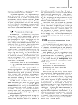 Capítulo 8   Segurança de redes 519
gato e rato entre criptógrafos e criptoanalistas, os criptoa-
nalistas frequentemente sejam os vencedores.
Outra questão de segurança é que o Bluetooth autentica
apenas dispositivos, não usuários; assim, o furto de um dis-
positivo Bluetooth pode dar ao ladrão acesso às finanças e às
outras contas do usuário. No entanto, o Bluetooth também
implementa segurança nas camadas superiores. Portanto,
até mesmo na eventualidade de uma violação da segurança
no nível de enlace, deve restar alguma segurança, especial-
mente para aplicações que exigem a digitação de um código
PIN em algum tipo de teclado para completar a transação.
8.7 Protocolos de autenticação
A autenticação é a técnica pela qual um processo
confirma que seu parceiro na comunicação é quem deve
ser e não um impostor. Confirmar a identidade de um pro-
cesso remoto, diante da presença de um intruso ativo mal-
-intencionado, é surpreendentemente difícil e exige pro-
tocolos complexos baseados em criptografia. Nesta seção,
estudaremos alguns dos protocolos de autenticação usados
em redes de computadores com falhas na segurança.
A propósito, algumas pessoas confundem autorização
com autenticação. A autenticação visa a determinar se você
está ou não se comunicando com um processo específico. A
autorização se preocupa com o que esse processo tem per-
missão para fazer. Por exemplo, um processo cliente entra
em contato com um servidor de arquivos e afirma: ‘Sou o
processo do Scott e quero excluir o arquivo receitas.old’. Do
ponto de vista do servidor de arquivos, as seguintes per-
guntas devem ser respondidas:
1. Esse processo é realmente de Scott (autenticação)?
2. Scott tem permissão para excluir receitas.old (autori-
zação)?
Somente depois que ambas as perguntas forem res-
pondidas afirmativamente, sem nenhuma ambiguidade, a
ação solicitada poderá ser executada. Na verdade, a primei-
ra é a mais importante. Depois que o servidor de arquivos
souber com quem está se comunicando, verificar a autori-
zação é uma simples questão de pesquisar entradas de ta-
belas ou bancos de dados locais. Por isso, nesta seção vamos
nos concentrar na autenticação.
O modelo genérico que todos os protocolos de auten-
ticação utilizam é descrito a seguir. Alice começa enviando
uma mensagem para Bob ou para um KDC (Key Distri-
bution Center) no qual confia e que sempre é honesto.
Acontecem muitas outras trocas de mensagens em diferen-
tes sentidos. À medida que elas são enviadas, uma intrusa
mal-intencionada, Trudy, pode interceptar, modificar ou
reproduzir essas mensagens a fim de enganar Alice e Bob,
ou apenas para atrapalhar.
Todavia, quando a execução do protocolo tiver sido con-
cluída, Alice terá certeza de que está se comunicando com
Bob e vice-versa. Além disso, na maioria dos protocolos, os
dois também terão estabelecido uma chave de sessão se-
creta que deverá ser usada durante a conversação. Na prá-
tica, por motivos de desempenho, todo o tráfego de dados é
criptografado utilizando-se o modo de chave simétrica (em
geral, AES ou DES triplo) — embora a criptografia de chave
pública seja muito utilizada nos próprios protocolos de au-
tenticação e para estabelecer a chave de sessão.
O objetivo de utilizar uma nova chave de sessão, esco-
lhida ao acaso para cada nova conexão, é minimizar o vo-
lume de tráfego provocado pelo envio das chaves secretas
ou públicas dos usuários, reduzir o volume de texto cifra-
do que um intruso pode obter e minimizar os danos, caso
haja uma pane em um processo e seu dump de memória
caia em mãos erradas. É muito provável que a única chave
presente seja a de sessão. Todas as chaves permanentes de-
verão ser cuidadosamente zeradas depois que a sessão for
estabelecida.
8.7.1 Autenticação baseada em chave secreta
compartilhada
Para nosso primeiro protocolo de autenticação, vamos
supor que Alice e Bob já compartilham uma chave secreta,
KAB
. Essa chave compartilhada pode ter sido definida pe-
los dois em uma conversa telefônica ou pessoalmente, mas
não na rede (que não é segura).
Ele se baseia em um princípio encontrado em muitos
protocolos de autenticação: um dos lados envia um nú-
mero aleatório ao outro, que em seguida o transforma de
algum modo especial e retorna o resultado. Tais protoco-
los são chamados protocolos de desafio-resposta. Nesse
e nos próximos protocolos de autenticação, será usada a
seguinte notação:
A e B são as identidades de Alice e Bob.
Ri
’s são desafios, e i identifica o desafiante
Ki
’s são chaves, onde i indica o proprietário
KS
é a chave da sessão
A sequência de mensagens de nosso primeiro protoco-
lo de autenticação de chave compartilhada é mostrada na
Figura 8.28. Na mensagem 1, Alice envia sua identidade A
para Bob, de uma forma que Bob entenda. É claro que Bob
não tem como saber se essa mensagem veio de Alice ou de
Trudy; portanto, ele escolhe um desafio, um número aleató-
rio muito extenso, RB
, e o envia de volta a ‘Alice’ como sua
mensagem número 2 em texto simples. Em seguida, Alice
criptografa a mensagem com a chave que compartilha com
Bob e envia o texto cifrado, KAB
(RB
), de volta na mensagem
3. Quando vê a mensagem, Bob sabe de imediato que ela
veio de Alice, pois Trudy não conhece KAB
e, portanto, não
poderia tê-la gerado. Além disso, como o número RB
foi es-
colhido ao acaso a partir de um espaço muito extenso (di-
gamos, números aleatórios de 128 bits), é muito imprová-
vel que Trudy tenha visto RB
e sua resposta em uma sessão
anterior. É também improvável que ela consiga adivinhar a
resposta correta a qualquer desafio.
08_tanen0809_cap08 BR.indd 519 4/25/11 3:08 PM
 