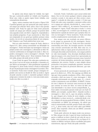 Capítulo 8   Segurança de redes 521
Se apenas uma dessas regras for violada, isso signi-
fica que o protocolo poderá ser violado com frequência.
Nesse caso, todas as quatro regras foram violadas, com
consequên­cias desastrosas.
Agora, vamos examinar mais de perto a Figura 8.28.
É possível garantir que esse protocolo não esteja sujeito a
um ataque por reflexão? Bem, talvez. Essa é uma questão
bastante sutil. Trudy foi capaz de violar nosso protocolo
usando um ataque por reflexão, porque foi possível abrir
uma segunda sessão com Bob e enganá-lo, respondendo a
suas próprias perguntas. O que aconteceria se Alice fosse
um computador de uso geral que também aceitasse várias
sessões, em vez de ser uma pessoa diante de um computa-
dor? Vejamos o que Trudy poderia fazer nesse caso.
Para ver como funciona o ataque de Trudy, observe a
Figura 8.31. Alice começa anunciando sua identidade na
mensagem 1. Trudy intercepta essa mensagem e inicia sua
própria sessão com a mensagem 2, afirmando ser Bob. No-
vamente sombreamos as mensagens da sessão 2. Alice res-
ponde a mensagem 2 com a mensagem 3, dizendo: ‘Você
afirma ser Bob? Então, prove’. Nesse momento Trudy não
tem saída, porque não pode provar ser Bob.
O que Trudy faz agora? Ela volta para a primeira ses-
são, já que é sua vez de enviar um desafio, e transmite a RA
que obteve na mensagem 3. Alice gentilmente responde na
mensagem 5 e, desse modo, fornece a Trudy as informações
de que ela precisa para enviar a mensagem 6 na sessão 2. Nes-
se momento, Trudy está à vontade, porque conseguiu res-
ponder com sucesso ao desafio de Alice na sessão 2. Agora
ela pode cancelar a sessão 1, transmitir qualquer número
antigo para o restante da sessão 2, e terá uma sessão auten-
ticada com Alice na sessão 2.
Contudo, Trudy é malvada e quer causar ainda mais
danos. Em vez de enviar qualquer número antigo para
concluir a sessão 2, ela espera até Alice enviar a men-
sagem 7, o desafio de Alice para a sessão 1. É claro que
Trudy não sabe como responder, e portanto utiliza outra
vez o ataque por reflexão, devolvendo RA2
como a men-
sagem 8. Alice codifica RA2
de maneira conveniente na
mensagem 9. Agora, Trudy volta para a sessão 1 e envia
a Alice, na mensagem 10, o número que ela deseja, cui-
dadosamente copiado do número que a própria Alice en-
viou na mensagem 9. Nesse momento, Trudy tem duas
sessões completamente autenticadas com Alice.
Esse ataque tem um resultado um pouco diferen-
te do ataque no protocolo de três mensagens, ilustra-
do na Figura 8.30. Dessa vez, Trudy tem duas conexões
autenticadas com Alice. No exemplo anterior, ela tinha
uma conexão autenticada com Bob. Mais uma vez, se
aplicássemos todas as regras gerais de protocolos de au-
tenticação discutidas anteriormente, esse ataque poderia
ter sido interrompido. Uma descrição detalhada desses
tipos de ataques e de como frustrá-los é apresentada em
Bird et al. (1993), que também mostram como é possível
construir, de forma sistemática, protocolos que compro-
vadamente são corretos. Porém, o mais simples desses
protocolos é um pouco complicado; portanto, mostrare-
mos agora uma classe de protocolo diferente, que tam-
bém funciona.
O novo protocolo de autenticação é mostrado na Fi-
gura 8.32 (Bird et al., 1993). Ele emprega um HMAC do
tipo que vimos quando estudamos o IPsec. Alice começa
enviando a Bob um nonce RA
como mensagem 1. Bob
responde selecionando seu próprio nonce, RB
, e devol-
vendo-o juntamente com um HMAC. O HMAC é forma-
do com o objetivo de construir uma estrutura de dados
que consiste no nonce de Alice, no nonce de Bob, em
suas identidades e na chave secreta compartilhada, KAB
.
Esses dados estruturados passam então por um hash no
HMAC, por exemplo, usando SHA-1. Quando receber a
mensagem 2, Alice terá RA
(que ela própria escolheu),
RB
, que chegará sob a forma de texto simples, as duas
identidades e a chave secreta KAB
, conhecida desde o iní-
cio, e depois ela mesma poderá calcular o HMAC. Se este
corresponder ao HMAC da mensagem, ela saberá que
está se comunicando com Bob, porque Trudy não conhe-
ce KAB
e, desse modo, não terá como saber qual HMAC
enviar. Alice responde a Bob com um HMAC contendo
apenas os dois nonces.
Trudy pode subverter de algum modo esse protoco-
lo? Não, porque ela não é capaz de forçar nenhuma das
partes a codificar ou fazer o hash de um valor de sua es-
colha, como aconteceu na Figura 8.30 e na Figura 8.31.
Ambos os HMACs incluem valores escolhidos pela parte
transmissora, algo que Trudy não pode controlar.
A
Alice
B
1
2
4
5
3
KAB (RA)
Trudy
RA
RA
6
KAB (RA)
7 RA2
8
9
KAB (RA2)
RA2
10
KAB (RA2)
Primeira
sessão
Primeira
sessão
Primeira
sessão
Primeira
sessão
Segunda
sessão
Segunda
sessão
Segunda
sessão
Figura 8.31 z Um ataque por reflexão no protocolo da Figura 8.28.
08_tanen0809_cap08 BR.indd 521 4/25/11 3:08 PM
 