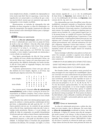 Capítulo 8   Segurança de redes 483
texto simples/texto cifrado, o trabalho do criptoanalista se
torna muito mais fácil. Para ter segurança, o autor da crip-
tografia deve ser conservador e se certificar de que o siste-
ma seja inviolável, mesmo que seu oponente seja capaz de
criptografar o texto simples escolhido.
Historicamente, os métodos de criptografia têm sido
divididos em duas categorias: as cifras de substituição e as
cifras de transposição. Em seguida, trataremos de cada uma
dessas técnicas como informações básicas para a criptogra-
fia moderna.
8.1.2 Cifras de substituição
Em uma cifra de substituição, cada letra ou grupo
de letras é substituído por outra letra ou grupo de letras,
de modo a criar um ‘disfarce’. Uma das cifras mais antigas
é a cifra de César, atribuída a Julio César. Nesse método,
a se torna D, b se torna E, c se torna F,... e z se torna C.
Por exemplo, ataque passaria a ser DWDTXH. Em nossos
exemplos, o texto simples é apresentado em minúsculas e
o texto cifrado em maiúsculas.
Uma ligeira generalização da cifra de César permite
que o alfabeto do texto cifrado seja deslocado k letras, em
vez de três. Nesse caso, k passa a ser uma chave para o mé-
todo genérico dos alfabetos deslocados em forma circular.
A cifra de César pode ter enganado Pompeu, mas nunca
mais enganou ninguém.
O próximo aprimoramento é fazer com que cada um
dos símbolos do texto simples, digamos, as 26 letras, seja
mapeado para alguma outra letra. Por exemplo
texto simples:
a b c d e f g h i
j k l m n o p q r
s t u v w x y z
texto cifrado:
Q W E R T Y U I O
P A S D F G H J K
L Z X C V B N M
Esse sistema geral é chamado cifra de substituição
monoalfabética, sendo a chave a string de 26 letras cor-
respondente ao alfabeto completo. Para a chave anterior,
o texto simples ataque seria transformado no texto cifrado
QZQJXT.
À primeira vista, talvez esse sistema pareça seguro, pois,
apesar de conhecer o sistema genérico (substituição de letra
por letra), o criptoanalista não sabe qual das 26! ≈ 4 × 1026
chaves possíveis está em uso. Ao contrário do que acontece
com a cifra de César, experimentar todas elas não é uma es-
tratégia muito promissora. Mesmo a 1 ns por solução, um
milhão de chips de computador em paralelo demandariam
10 mil anos para que todas as chaves fossem experimentadas.
Todavia, com um volume de texto cifrado surpreen-
dentemente pequeno, a cifra pode ser descoberta com fa-
cilidade. A estratégia básica se beneficia das propriedades
estatísticas dos idiomas. Por exemplo, em inglês e é a letra
mais comum, seguida de t, o, a, n, i etc. As combinações
de duas letras, ou digramas, mais comuns são th, in, er,
re e an. As combinações de três letras, ou trigramas, mais
comuns são the, ing, and e ion.
Um criptoanalista que tente decodificar uma cifra mo-
noalfabética começaria contando as frequências relativas
de todas as letras do texto cifrado. Depois disso, por tenta-
tivas, ele atribuiria e à letra mais comum e t à próxima letra
mais comum. Em seguida, verificaria os trigramas para en-
contrar um no formato tXe, o que poderia sugerir que X é
h. Da mesma forma, se o padrão thYt ocorrer com frequên-
cia, provavelmente isso significará que Y representa a. Com
essas informações, o criptoanalista poderá procurar por um
trigrama com o formato aZW que ocorra com frequência
(muito provavelmente and). Fazendo estimativas em rela-
ção a digramas, trigramas e letras mais comuns, e conhe-
cendo os prováveis padrões de vogais e consoantes, o crip-
toanalista criaria um texto simples através de tentativas,
letra por letra.
Outra estratégia é adivinhar uma palavra ou frase pro-
vável. Por exemplo, considere o seguinte texto cifrado de
uma empresa de contabilidade (montado em grupos de
cinco caracteres):
CTBMN BYCTC BTJDS QXBNS GSTJC BTSWX CTQTZ CQVUJ
QJSGS TJQZZ MNQJS VLNSX VSZJU JDSTS JQUUS JUBXJ
DSKSU JSNTK BGAQJ ZBGYQ TLCTZ BNYBN QJSW
Nos Estados Unidos, uma palavra muito provável em
uma mensagem de uma empresa de contabilidade é finan-
cial. Com base em nosso conhecimento de que financial tem
um caractere repetido (i), com quatro outras letras entre
suas ocorrências, procuramos letras repetidas no texto ci-
frado com esse espaço entre elas. Encontramos 12 casos
como esse nas posições 6, 15, 27, 31, 42, 48, 56, 66, 70, 71,
76 e 82. No entanto, apenas dois deles, 31 e 42, têm a letra
seguinte (que corresponde a n no texto simples) repetida
na localização adequada. Dessas duas, apenas 31 também
tem a letra a corretamente posicionada; portanto, sabemos
que financial começa na posição 30. Desse ponto em diante,
fica fácil deduzir a chave utilizando a estatística de frequência
para o texto em inglês e procurando palavras quase com-
pletas para terminar.
8.1.3 Cifras de transposição
As cifras de substituição preservam a ordem dos sím-
bolos no texto simples, mas os disfarçam. Por outro lado,
as cifras de transposição reordenam as letras, mas não
as disfarçam. A Figura 8.2 mostra uma cifra de transposi-
ção muito comum, a de colunas. A cifra se baseia em uma
chave que é uma palavra ou frase que não contém letras
repetidas. Nesse exemplo, a chave é MEGABUCK. O obje-
tivo da chave é numerar as colunas de modo que a coluna
1 fique abaixo da letra da chave mais próxima do início do
08_tanen0809_cap08 BR.indd 483 4/25/11 3:07 PM
 