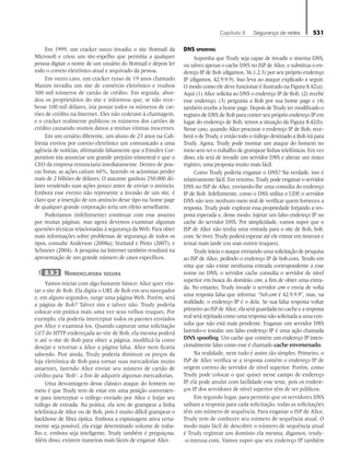 Capítulo 8   Segurança de redes 531
Em 1999, um cracker sueco invadiu o site Hotmail da
Microsoft e criou um site-espelho que permitia a qualquer
pessoa digitar o nome de um usuário do Hotmail e depois ler
todo o correio eletrônico atual e arquivado da pessoa.
Em outro caso, um cracker russo de 19 anos chamado
Maxim invadiu um site de comércio eletrônico e roubou
300 mil números de cartão de crédito. Em seguida, abor-
dou os proprietários do site e informou que, se não rece-
besse 100 mil dólares, iria postar todos os números de car-
tões de crédito na Internet. Eles não cederam à chantagem,
e o cracker realmente publicou os números dos cartões de
crédito causando muitos danos a muitas vítimas inocentes.
Em um cenário diferente, um aluno de 23 anos na Cali-
fórnia enviou por correio eletrônico um comunicado a uma
agência de notícias, afirmando falsamente que a Emulex Cor-
poration iria anunciar um grande prejuízo trimestral e que o
CEO da empresa renunciaria imediatamente. Dentro de pou-
cas horas, as ações caíram 60%, fazendo os acionistas perder
mais de 2 bilhões de dólares. O atacante ganhou 250.000 dó-
lares vendendo suas ações pouco antes de enviar o anúncio.
Embora esse evento não represente a invasão de um site, é
claro que a inserção de um anúncio desse tipo na home page
de qualquer grande corporação teria um efeito semelhante.
Poderíamos (infelizmente) continuar com esse assunto
por muitas páginas, mas agora devemos examinar algumas
questões técnicas relacionadas à segurança da Web. Para obter
mais informações sobre problemas de segurança de todos os
tipos, consulte Anderson (2008a); Stuttard e Pinto (2007); e
Schneier (2004). A pesquisa na Internet também resultará na
apresentação de um grande número de casos específicos.
8.9.2 Nomenclatura segura
Vamos iniciar com algo bastante básico: Alice quer visi-
tar o site de Bob. Ela digita o URL de Bob em seu navegador
e, em alguns segundos, surge uma página Web. Porém, será
a página de Bob? Talvez sim e talvez não. Trudy poderia
colocar em prática mais uma vez seus velhos truques. Por
exemplo, ela poderia interceptar todos os pacotes enviados
por Alice e examiná-los. Quando capturar uma solicitação
GET do HTTP endereçada ao site de Bob, ela mesma poderá
ir até o site de Bob para obter a página, modificá-la como
desejar e retornar a Alice a página falsa. Alice nem ficaria
sabendo. Pior ainda, Trudy poderia diminuir os preços da
loja eletrônica de Bob para tornar suas mercadorias muito
atraentes, fazendo Alice enviar seu número de cartão de
crédito para ‘Bob’, a fim de adquirir algumas mercadorias.
Uma desvantagem desse clássico ataque do homem no
meio é que Trudy tem de estar em uma posição convenien-
te para interceptar o tráfego enviado por Alice e forjar seu
tráfego de entrada. Na prática, ela tem de grampear a linha
telefônica de Alice ou de Bob, pois é muito difícil grampear o
backbone de fibra óptica. Embora a espionagem ativa certa-
mente seja possível, ela exige determinado volume de traba-
lho e, embora seja inteligente, Trudy também é preguiçosa.
Além disso, existem maneiras mais fáceis de enganar Alice.
DNS spoofing
Suponha que Trudy seja capaz de invadir o sistema DNS,
ou talvez apenas o cache DNS no ISP de Alice, e substitua o en-
dereço IP de Bob (digamos, 36.1.2.3) por seu próprio endereço
IP (digamos, 42.9.9.9). Isso leva ao ataque explicado a seguir.
O modo como ele deve funcionar é ilustrado na Figura 8.42(a).
Aqui (1) Alice solicita ao DNS o endereço IP de Bob, (2) recebe
esse endereço, (3) pergunta a Bob por sua home page e (4)
também recebe a home page. Depois de Trudy ter modificado o
registro de DNS de Bob para conter seu próprio endereço IP em
lugar do endereço de Bob, temos a situação da Figura 8.42(b).
Nesse caso, quando Alice procurar o endereço IP de Bob, rece-
berá o de Trudy, e então todo o tráfego destinado a Bob irá para
Trudy. Agora, Trudy pode montar um ataque do homem no
meio sem ter o trabalho de grampear linhas telefônicas. Em vez
disso, ela terá de invadir um servidor DNS e alterar um único
registro, uma proposta muito mais fácil.
Como Trudy poderia enganar o DNS? Na verdade, isso é
relativamente fácil. Em resumo, Trudy pode enganar o servidor
DNS no ISP de Alice, enviando-lhe uma consulta do endereço
IP de Bob. Infelizmente, como o DNS utiliza o UDP, o servidor
DNS não tem nenhum meio real de verificar quem forneceu a
resposta. Trudy pode explorar essa propriedade forjando a res-
posta esperada e, desse modo, injetar um falso endereço IP no
cache do servidor DNS. Por simplicidade, vamos supor que o
ISP de Alice não tenha uma entrada para o site de Bob, bob.
com. Se tiver, Trudy poderá esperar até ele entrar em timeout e
tentar mais tarde (ou usar outros truques).
Trudy inicia o ataque enviando uma solicitação de pesquisa
ao ISP de Alice, pedindo o endereço IP de bob.com. Tendo em
vista que não existe nenhuma entrada correspondente a esse
nome no DNS, o servidor cache consulta o servidor de nível
superior em busca do domínio com, a fim de obter uma entra-
da. No entanto, Trudy invade o servidor com e envia de volta
uma resposta falsa que informa: “bob.com é 42.9.9.9”, mas, na
realidade, o endereço IP é o dela. Se sua falsa resposta voltar
primeiroaoISPdeAlice,elaseráguardadanocacheearesposta
real será rejeitada como uma resposta não solicitada a uma con-
sulta que não está mais pendente. Enganar um servidor DNS
fazendo-o instalar um falso endereço IP é uma ação chamada
DNS spoofing. Um cache que contém um endereço IP inten-
cionalmente falso como esse é chamado cache envenenado.
Na realidade, nem tudo é assim tão simples. Primeiro, o
ISP de Alice verifica se a resposta contém o endereço IP de
origem correto do servidor de nível superior. Porém, como
Trudy pode colocar o que quiser nesse campo de endereço
IP, ela pode anular com facilidade esse teste, pois os endere-
ços IP dos servidores de nível superior têm de ser públicos.
Em segundo lugar, para permitir que os servidores DNS
saibam a resposta para cada solicitação, todas as solicitações
têm um número de sequência. Para enganar o ISP de Alice,
Trudy tem de conhecer seu número de sequência atual. O
modo mais fácil de descobrir o número de sequência atual
é Trudy registrar um domínio ela mesma, digamos, trudy-
-a-intrusa.com. Vamos supor que seu endereço IP também
08_tanen0809_cap08 BR.indd 531 4/25/11 3:08 PM
 