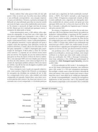 536 Redes de computadores
Porém, embora Alice saiba quem é Bob, ele não sabe
quem é Alice (a menos que ela tenha uma chave pública
e um certificado correspondente, uma situação imprová-
vel para um indivíduo). Portanto, a primeira mensagem de
Bob pode ser uma solicitação para Alice se conectar usando
um nome de login e uma senha estabelecidos anteriormen-
te. No entanto, o protocolo de login está fora do escopo
do SSL. Depois que ele é realizado por quaisquer meios, o
transporte de dados pode se iniciar.
Como mencionamos antes, o SSL admite vários algo-
ritmos de criptografia. O mais forte usa o DES triplo com
três chaves separadas para criptografia e com o SHA-1, a
fim de manter a integridade das mensagens. Essa combi-
nação é relativamente lenta, e assim é usada principalmen-
te em aplicações bancárias e outras aplicações nas quais é
exigida a mais alta segurança. Para aplicações comuns de
comércio eletrônico, é usado o RC4 com uma chave de 128
bits para criptografia, e o MD5 é empregado para auten-
ticação de mensagens. O RC4 utiliza a chave de 128 bits
como semente e a expande até um número muito maior
para uso interno. Em seguida, ele usa esse número interno
para gerar um fluxo de chaves. O fluxo de chaves é subme-
tido a uma operação XOR com texto simples para fornecer
um fluxo de cifras clássico, como vimos na Figura 8.12. As
versões de exportação também utilizam o RC4 com chaves
de 128 bits, mas 88 dos bits são divulgados ao público para
facilitar a violação da cifra.
Para o transporte real, é usado um segundo subproto-
colo, como mostra a Figura 8.46. Primeiro, as mensagens
do navegador são divididas em unidades de até 16 KB.
Se a compactação estiver ativa, cada unidade será então
compactada em separado. Depois disso, uma chave secre-
ta derivada dos dois nonces e da chave pré-mestre é con-
catenada com o texto compactado, e o resultado passa por
um hash com o algoritmo de hash combinado (normal-
mente, o MD5). Esse hash é anexado a cada fragmento
como o MAC. O fragmento compactado somado ao MAC
é então codificado com o algoritmo de criptografia simé-
trica estabelecido de comum acordo (em geral, por uma
operação XOR entre ele e o fluxo de chaves do RC4). Por
fim, é anexado o cabeçalho do fragmento que é transmi-
tido pela conexão TCP.
No entanto, é importante um alerta. Por ter sido mos-
trado que o RC4 tem algumas chaves fracas, que podem ser
facilmente criptoanalisadas, a segurança do SSL usando o
RC4 é precária. (Fluhrer et al., 2001). Os navegadores que
permitem ao usuário escolher o conjunto de cifras devem
ser configurados para usar o DES triplo com chaves de 168
bits e o SHA-1 o tempo todo, embora essa combinação seja
mais lenta que o RC4 e o MD5. Ou, melhor ainda, os usuá-
rios devem fazer o upgrade para navegadores que ofereçam
suporte ao sucessor do SSL, que descreveremos em breve.
Um problema com o SSL é que os protagonistas não
podem ter certificados e, mesmo que tenham, nem sempre
verificam se as chaves que estão sendo usadas correspon-
dem aos certificados. Em 1996, a Netscape Communica-
tions Corp. submeteu o SSL à IETF para padronização. O
resultado foi o TLS (Transport Layer Security), descrito
na RFC 5246.
O TLS foi embutido no SSL versão 3. As mudanças fei-
tas no SSL foram relativamente pequenas, mas suficientes
para o SSL versão 3 e o TLS não conseguirem interoperar.
Por exemplo, o modo como a chave de sessão é derivada da
chave pré-mestre e dos nonces mudou para tornar a chave
mais forte (isto é, mais difícil de ser violada por criptoanáli-
se). Devido à incompatibilidade, a maioria dos navegadores
implementa os dois protocolos, com o TLS passando para
SSL durante a negociação, se for necessário. Isso é conhecido
Código de
autenticação
de mensagem
Cabeçalho anexado
Criptografia
MAC anexado
Compressão
Fragmentação Parte 1 Parte 2
Mensagem do navegador
Figura 8.46 z Transmissão de dados com SSL.
08_tanen0809_cap08 BR.indd 536 4/25/11 3:08 PM
 