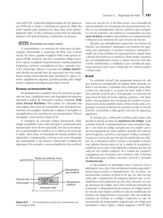 Capítulo 8   Segurança de redes 537
como SSL/TLS. A primeira implementação do TLS apareceu
em 1999 com a versão 1.2 definida em agosto de 2008. Ela
inclui suporte para conjuntos de cifras mais fortes (princi-
palmente AES). O SSL continuou sendo forte no mercado,
embora o TLS provavelmente o substituísse aos poucos.
8.9.4 Segurança em código móvel
A nomenclatura e as conexões são duas áreas de preo-
cupação relacionadas à segurança da Web, mas existem
outras. No início, quando as páginas Web eram apenas ar-
quivos HTML estáticos, elas não continham código execu-
tável. Agora, as páginas frequentemente contêm pequenos
programas, inclusive miniaplicativos Java, controles Acti-
veX e JavaScripts. Baixar e executar esse código móvel é
sem dúvida um grande risco de segurança; por essa razão,
foram criados vários métodos para minimizá-lo. Agora, ve-
remos rapidamente algumas questões geradas pelo código
móvel e algumas abordagens para lidar com ele.
Segurança em miniaplicativos Java
Os miniaplicativos (applets) Java são pequenos progra-
mas em Java, compilados para uma linguagem de máquina
orientada a pilhas de instruções (stacks), chamada JVM
(Java Virtual Machine). Eles podem ser colocados em
uma página Web para ser transferidos por download jun-
tamente com a página. Depois que a página é carregada, os
miniaplicativos são inseridos em um interpretador JVM no
navegador, como ilustra a Figura 8.47.
A vantagem de executar código interpretado sobre
código compilado é que cada instrução é examinada pelo
interpretador antes de ser executada. Isso dá ao interpreta-
dor a oportunidade de verificar se o endereço da instrução
é válido. Além disso, as chamadas do sistema também são
capturadas e interpretadas. A forma como essas chamadas
são manipuladas é um assunto relacionado à política de
segurança. Por exemplo, se um miniaplicativo for confiável
(como no caso de ele vir do disco local), suas chamadas do
sistema poderão ser executadas sem questionamentos. Po-
rém, se um miniaplicativo não for confiável (por exemplo,
se veio da Internet), ele poderá ser encapsulado em uma
caixa de brita (sandbox) para limitar seu comportamento
e bloquear suas tentativas de usar recursos do sistema.
Quando um miniaplicativo tenta usar um recurso do
sistema, sua chamada é repassada a um monitor de segu-
rança para aprovação. O monitor examina a chamada le-
vando em conta a política de segurança local e depois toma
a decisão de permiti-la ou rejeitá-la. Desse modo, é possível
dar aos miniaplicativos acesso a alguns recursos, mas não
a todos. Infelizmente, a realidade é que o modelo de segu-
rança funciona mal e que os bugs que ele contém surgem
o tempo todo.
ActiveX
Os controles ActiveX são programas binários do x86
que podem ser incorporados às páginas Web. Quando um
deles é encontrado, é realizada uma verificação para saber
se deve ser executado e, se passar no teste, assim é feito.
Um controle ActiveX não é interpretado ou colocado em
uma caixa de brita de forma alguma; portanto, tem tanto
poder como qualquer outro programa do usuário e tem po-
tencial para causar grandes danos. Desse modo, toda a se-
gurança se resume à decisão de executar ou não o controle
ActiveX. Concluindo, a ideia geral é um furo de segurança
gigantesco.
O método que a Microsoft escolheu para tomar essa
decisão se baseia na ideia de assinatura de código. Cada
controle ActiveX é acompanhado por uma assinatura digi-
tal — um hash do código assinado por seu criador com o
uso de criptografia de chave pública. Quando um controle
ActiveX aparece, primeiro o navegador verifica a assinatu-
ra para ter certeza de que ele não foi adulterado em trân-
sito. Se a assinatura estiver correta, o navegador consulta
suas tabelas internas para ver se o criador do programa é
confiável, ou se existe uma cadeia de confiança que leve de
volta até um criador confiável. Se o criador for confiável,
o programa será executado; caso contrário, não. O sistema
da Microsoft para verificar controles ActiveX é chamado
Authenticode.
E útil comparar as abordagens Java e ActiveX. Com a
abordagem Java, não é feita nenhuma tentativa para deter-
minar quem escreveu o miniaplicativo. Em vez disso, um
interpretador runtime certifica-se de que ele não executa
ações que o proprietário da máquina afirmou que os mi-
niaplicativos não poderiam executar. Em contraste, no caso
da assinatura de código, não é feita nenhuma tentativa de
monitorar o comportamento de runtime do código móvel.
Se veio de uma origem confiável e não foi modificado em
trânsito, ele simplesmente é executado. Não há nenhuma
tentativa de verificar se o código é malicioso ou não. Se
era intenção do programador original criar um código que
formatasse o disco rígido e depois apagasse a ROM flash
Miniaplicativo
não confiável
Miniaplicativo
confiável
Navegador Web
Caixa de brita
Interpretador
Espaço de endereço virtual
0xFFFFFFFF
0
Figura 8.47 z Os miniaplicativos podem ser interpretados por
um navegador Web.
08_tanen0809_cap08 BR.indd 537 4/25/11 3:08 PM
 