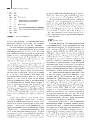 484 Redes de computadores
alfabeto e assim por diante. O texto simples é escrito hori-
zontalmente, em linhas. O texto cifrado é lido em colunas,
a partir da coluna cuja letra da chave seja a mais baixa.
Para quebrar uma cifra de transposição, o criptoanalis-
ta deve primeiro estar ciente de lidar com tal cifra. Ao exa-
minar a frequência de E, T, A, O, I, N etc., fica fácil consta-
tar se essas letras se encaixam no padrão normal para texto
simples. Se houver correspondência, isso significa que se
trata sem dúvida de uma cifra de transposição, pois nesse
tipo de cifra cada letra é representada por ela mesma, man-
tendo intacta a distribuição de frequências.
A próxima etapa é fazer uma estimativa do número de
colunas. Em muitos casos, uma palavra ou frase provável
pode ser deduzida a partir do contexto da mensagem. Por
exemplo, suponha que nosso criptoanalista tenha suspei-
tado de que a frase em texto simples milliondollars ocorre
em algum lugar na mensagem. Observe que os digramas
MO, IL, LL, LA, IR e OS ocorrem no texto cifrado como
um resultado do desdobramento dessa frase. No texto ci-
frado, a letra O vem depois da letra M (ou seja, elas são
verticalmente adjacentes na coluna 4), pois estão separadas
na provável frase por uma distância igual ao tamanho da
chave. Se tivesse sido usada uma chave de tamanho sete,
teriam surgido os digramas MD, IO, LL, LL, IA, OR e NS.
Na verdade, para cada tamanho de chave, é produzido um
conjunto de digramas diferente no texto cifrado. Ao tentar
encontrar diferentes possibilidades, muitas vezes o criptoa­
nalista é capaz de determinar com facilidade o tamanho da
chave.
A última etapa é ordenar as colunas. Quando o núme-
ro de colunas k é pequeno, cada um dos k(k - 1) pares de
colunas pode ser examinado para que se constate se suas
frequências de digramas correspondem às do texto simples
em inglês. O par que tiver a melhor correspondência será
considerado na posição correta. Em seguida, cada uma das
colunas restantes é experimentada como sucessora desse
par. A coluna cujas frequências de digramas e trigramas
proporcionem a melhor correspondência será a título ex-
perimental considerada correta. A próxima coluna é en-
contrada da mesma maneira. O processo inteiro continua
até ser encontrada uma ordenação potencial. O mais pro-
vável é que o texto simples seja reconhecido nesse ponto
(por exemplo, se ocorrer milloin, ficará claro qual é o erro).
Algumas cifras de transposição aceitam um bloco de
tamanho fixo como entrada e produzem um bloco de ta-
manho fixo como saída. Essas cifras podem ser comple-
tamente descritas fornecendo-se uma lista que informe a
ordem na qual os caracteres devem sair. Por exemplo, a
cifra da Figura 8.2 pode ser vista como uma cifra de blocos
de 64 caracteres. Sua saída é 4, 12, 20, 28, 36, 44, 52, 60,
5, 13,..., 62. Em outras palavras, o quarto caractere de en-
trada, a, é o primeiro a sair, seguido pelo décimo segundo,
f, e assim por diante.
8.1.4 Chave única
Na verdade, é fácil criar uma cifra inviolável; a técnica
é conhecida há décadas. Primeiro, escolha como chave uma
sequência de bits aleatórios. Em seguida, converta o texto
simples em uma sequência de bits, utilizando por exemplo
sua representação ASCII. Por fim, calcule o OU exclusivo
(XOR) dessas duas sequências. O texto cifrado resultante
não pode ser violado porque, em uma amostra grande o
suficiente de texto cifrado, cada letra ocorrerá com a mes-
ma frequência, bem como o digrama, o trigrama e assim
por diante. Esse método, conhecido como chave única, é
imune a todos os ataques presentes e futuros, não importa
quanta capacidade computacional tenha o intruso. A razão
deriva da teoria da informação: simplesmente não existe ne-
nhuma informação na mensagem, todos os textos simples
possíveis com o tamanho dado são igualmente prováveis.
Um exemplo de como as chaves únicas são usadas é dado
na Figura 8.3. Primeiro, a mensagem 1, ‘I love you’, é con-
vertida em ASCII de 7 bits. Em seguida, uma chave única,
chamada chave 1, é escolhida e sujeita à operação XOR com
a mensagem para obter o texto cifrado. Um criptoanalista po-
deria experimentar todas as chaves únicas possíveis para ver
que texto resultou para cada uma. Por exemplo, a chave úni-
ca listada como chave 2 na figura poderia ser experimentada,
resultando no texto simples 2, ‘Elvis lives’ [Elvis não morreu],
que pode ser ou não plausível (um assunto que está além do
escopo deste livro). De fato, para cada texto simples ASCII
de 11 caracteres, existe uma chave única que o gera. É isso
que queremos dizer quando mencionamos que não existe ne-
nhuma informação no texto cifrado: é possível obter qualquer
mensagem com o tamanho correto a partir dele.
As chaves únicas são ótimas na teoria, mas têm várias
desvantagens na prática. Para começar, não pode ser me-
morizada; então, tanto o remetente quanto o destinatário
devem levar uma cópia escrita com eles. Se qualquer um dos
dois estiver sujeito à possibilidade de captura, as chaves es-
critas sem dúvida serão inconvenientes. Além disso, a quan-
tidade total de dados que podem ser transmitidos é limitada
pelo tamanho da chave disponível. Se o espião tiver muita
sorte e descobrir uma grande quantidade de dados, talvez
M E G A B U C K
7 4 5 1 2 8 3 6
p l e a s e t r Texto simples
pleasetransferonemilliondollarsto
myswissbankaccountsixtwotwo
Texto cifrado
AFLLSKSOSELAWAIATOOSSCTCLNMOMANT
ESILYNTWRNNTSOWDPAEDOBUOERIRICXB
a n s f e r o n
e m i l l i o n
d o l l a r s t
o m y s w i s s
b a n k a c c o
u n t s i x t w
o t w o a b c d
Figura 8.2  Uma cifra de transposição.
08_tanen0809_cap08 BR.indd 484 4/25/11 3:07 PM
 