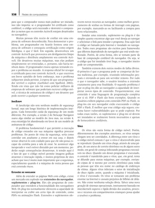 538 Redes de computadores
para que o computador nunca mais pudesse ser iniciado,
isso não importa: se o programador foi certificado como
confiável, o código será executado e destruirá o computa-
dor (a menos que os controles ActiveX estejam desativados
no navegador).
Muitas pessoas têm receio de confiar em uma em-
presa de software desconhecida. Para demonstrar o pro-
blema, um programador em Seattle formou uma em-
presa de software e conseguiu certificação como origem
fidedigna, o que é fácil. Em seguida, desenvolveu um
controle ActiveX que provocava um desligamento limpo
da máquina e distribuiu amplamente seu controle Acti-
veX. Ele desativou muitas máquinas, mas elas podiam
simplesmente ser reiniciadas, e, portanto, não havia ne-
nhum dano. O programador estava apenas tentando ex-
por o problema ao mundo. A resposta oficial foi revogar
o certificado para esse controle ActiveX, o que encerrou
um breve episódio de forte embaraço, mas o problema
subjacente ainda persiste, à espera de que um programa-
dor terrível o explore (Garfinkel com Spafford, 2002).
Tendo em vista que não há como policiar milhares de
empresas de software que poderiam escrever código mó-
vel, a técnica de assinatura de código é um desastre que
pode ocorrer a qualquer momento.
JavaScript
O JavaScript não tem nenhum modelo de segurança
formal, mas um longo histórico de implementações inse-
guras. Cada fornecedor cuida da segurança de um modo
diferente. Por exemplo, a versão 2 do Netscape Navigator
usava algo similar ao modelo do Java mas, na versão 4,
essa estratégia foi abandonada em favor de um modelo de
assinatura de código.
O problema fundamental é que permitir a execução
de código estranho em sua máquina significa procurar
problemas. Do ponto de vista da segurança, seria como
convidar um assaltante a entrar em sua casa, e depois
tentar observá-lo com cuidado para que ele não possa es-
capar da cozinha para a sala de estar. Se acontecer algo
inesperado e você estiver distraído por um momento, po-
derão surgir consequências desastrosas. A tensão aqui é
o fato de que o código móvel permite imagens gráficas
atraentes e interação rápida, e muitos projetistas de sites
acham que isso é muito mais importante que a segurança,
especialmente quando é a máquina de outra pessoa que
está correndo riscos.
Extensões do navegador
Além de estender as páginas Web com código, existe
um mercado em explosão nas extensões do navegador,
suplementos e plug-ins. Eles são programas de com-
putador que estendem a funcionalidade dos navegadores
Web. Os plug-ins normalmente oferecem a capacidade de
interpretar ou exibir um certo tipo de conteúdo, como
PDFs ou animações Flash. Extensões e suplementos ofe-
recem novos recursos ao navegador, como melhor geren-
ciamento de senhas ou formas de interagir com páginas,
por exemplo, marcando-as ou facilitando a compra para
itens relacionados.
Instalar uma extensão, suplemento ou plug-in é tão
simples quanto encontrar algo que você deseja ao navegar
e selecionar o link para instalar o programa. Essa ação fará
o código ser baixado pela Internet e instalado no navega-
dor. Todos esses programas são escritos para frameworks
que diferem dependendo do navegador que está sendo me-
lhorado. Porém, de certa forma, eles se tornam parte da
base de computação confiável do navegador. Ou seja, se
o código que for instalado tiver bugs, o navegador inteiro
pode ser comprometido.
Também existem dois outros modos de falha óbvios.
O primeiro é que o programa pode se comportar de for-
ma maliciosa, por exemplo, reunindo informações pes-
soais e enviando-as para um servidor remoto. Por tudo
o que o navegador sabe, o usuário instalou a extensão
exatamente para essa finalidade. O segundo problema é
que os plug-ins dão ao navegador a capacidade de inter-
pretar novos tipos de conteúdo. Frequentemente, esse
conteúdo é uma linguagem de programação completa
por si só. PDF e Flash são bons exemplos. Quando os
usuários exibem páginas com conteúdo PDF ou Flash, os
plug-ins em seu navegador estão executando o código
PDF e Flash. É melhor que esse código seja seguro; cos-
tuma haver vulnerabilidades que se pode explorar. Por
todas essas razões, os suplementos e plug-ins só devem
ser instalados se realmente forem necessários e apenas
de fornecedores confiáveis.
Vírus
Os vírus são outra forma de código móvel. Porém,
diferentemente dos exemplos anteriores, os vírus sempre
chegam sem ser convidados. A diferença entre um vírus e
o código móvel comum é que o vírus é desenvolvido para
se reproduzir. Quando um vírus chega, através de uma pá-
gina, de um anexo de correio eletrônico ou de algum outro
modo, em geral ele começa infectando programas executá-
veis no disco. Quando um desses programas é executado,
o controle é transferido para o vírus, que, em geral, tenta
se difundir para outras máquinas, por exemplo, envian-
do cópias de si mesmo por correio eletrônico para todas
as pessoas que têm seu nome no catálogo de endereços
da vítima. Alguns vírus infectam o setor de inicialização
do disco rígido; assim, quando a máquina é inicializada,
o vírus é executado. Os vírus se tornaram um problema
enorme na Internet e causam prejuízos de bilhões de dóla-
res. Não existe nenhuma solução óbvia. Talvez uma nova
geração de sistemas operacionais, inteiramente baseada em
microkernels seguros e rígida divisão dos usuários, proces-
sos e recursos em compartimentos estanques possa ajudar
a resolver o problema.
08_tanen0809_cap08 BR.indd 538 4/25/11 3:08 PM
 