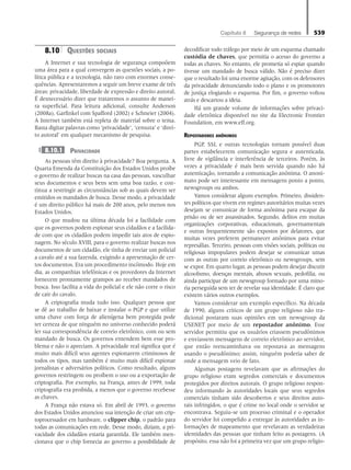 Capítulo 8   Segurança de redes 539
8.10	Questões sociais
A Internet e sua tecnologia de segurança compoõem
uma área para a qual convergem as questões sociais, a po-
lítica pública e a tecnologia, não raro com enormes conse-
quências. Apresentaremos a seguir um breve exame de três
áreas: privacidade, liberdade de expressão e direito autoral.
É desnecessário dizer que trataremos o assunto de manei-
ra superficial. Para leitura adicional, consulte Anderson
(2008a), Garfinkel com Spafford (2002) e Schneier (2004).
A Internet também está repleta de material sobre o tema.
Basta digitar palavras como ‘privacidade’, ‘censura’ e ‘direi-
to autoral’ em qualquer mecanismo de pesquisa.
8.10.1 Privacidade
As pessoas têm direito à privacidade? Boa pergunta. A
Quarta Emenda da Constituição dos Estados Unidos proíbe
o governo de realizar buscas na casa das pessoas, vasculhar
seus documentos e seus bens sem uma boa razão, e con-
tinua a restringir as circunstâncias sob as quais devem ser
emitidos os mandados de busca. Desse modo, a privacidade
é um direito público há mais de 200 anos, pelo menos nos
Estados Unidos.
O que mudou na última década foi a facilidade com
que os governos podem espionar seus cidadãos e a facilida-
de com que os cidadãos podem impedir tais atos de espio-
nagem. No século XVIII, para o governo realizar buscas nos
documentos de um cidadão, ele tinha de enviar um policial
a cavalo até a sua fazenda, exigindo a apresentação de cer-
tos documentos. Era um procedimento incômodo. Hoje em
dia, as companhias telefônicas e os provedores da Internet
fornecem prontamente grampos ao receber mandados de
busca. Isso facilita a vida do policial e ele não corre o risco
de cair do cavalo.
A criptografia muda tudo isso. Qualquer pessoa que
se dê ao trabalho de baixar e instalar o PGP e que utilize
uma chave com força de alienígena bem protegida pode
ter certeza de que ninguém no universo conhecido poderá
ler sua correspondência de correio eletrônico, com ou sem
mandado de busca. Os governos entendem bem esse pro-
blema e não o apreciam. A privacidade real significa que é
muito mais difícil seus agentes espionarem criminosos de
todos os tipos, mas também é muito mais difícil espionar
jornalistas e adversários políticos. Como resultado, alguns
governos restringem ou proíbem o uso ou a exportação de
criptografia. Por exemplo, na França, antes de 1999, toda
criptografia era proibida, a menos que o governo recebesse
as chaves.
A França não estava só. Em abril de 1993, o governo
dos Estados Unidos anunciou sua intenção de criar um crip-
toprocessador em hardware, o clipper chip, o padrão para
todas as comunicações em rede. Desse modo, diziam, a pri-
vacidade dos cidadãos estaria garantida. Ele também men-
cionava que o chip fornecia ao governo a possibilidade de
decodificar todo tráfego por meio de um esquema chamado
custódia de chaves, que permitia o acesso do governo a
todas as chaves. No entanto, ele prometia só espiar quando
tivesse um mandado de busca válido. Não é preciso dizer
que o resultado foi uma enorme agitação, com os defensores
da privacidade denunciando todo o plano e os promotores
de justiça elogiando o esquema. Por fim, o governo voltou
atrás e descartou a ideia.
Há um grande volume de informações sobre privaci-
dade eletrônica disponível no site da Electronic Frontier
Foundation, em www.eff.org.
Repostadores anônimos
PGP, SSL e outras tecnologias tornam possível duas
partes estabelecerem comunicação segura e autenticada,
livre de vigilância e interferência de terceiros. Porém, às
vezes a privacidade é mais bem servida quando não há
autenticação, tornando a comunicação anônima. O anoni-
mato pode ser interessante em mensagens ponto a ponto,
newsgroups ou ambos.
Vamos considerar alguns exemplos. Primeiro, dissiden-
tes políticos que vivem em regimes autoritários muitas vezes
desejam se comunicar de forma anônima para escapar da
prisão ou de ser assassinados. Segundo, delitos em muitas
organizações corporativas, educacionais, governamentais
e outras frequentemente são expostos por delatores, que
muitas vezes preferem permanecer anônimos para evitar
represálias. Terceiro, pessoas com visões sociais, políticas ou
religiosas impopulares podem desejar se comunicar umas
com as outras por correio eletrônico ou newsgroups, sem
se expor. Em quarto lugar, as pessoas podem desejar discutir
alcoolismo, doenças mentais, abusos sexuais, pedofilia, ou
ainda participar de um newsgroup formado por uma mino-
ria perseguida sem ter de revelar sua identidade. É claro que
existem vários outros exemplos.
Vamos considerar um exemplo específico. Na década
de 1990, alguns críticos de um grupo religioso não tra-
dicional postaram suas opiniões em um newsgroup da
USENET por meio de um repostador anônimo. Esse
servidor permitiu que os usuários criassem pseudônimos
e enviassem mensagens de correio eletrônico ao servidor,
que então reencaminhava ou repostava as mensagens
usando o pseudônimo; assim, ninguém poderia saber de
onde a mensagem veio de fato.
Algumas postagens revelavam que as afirmações do
grupo religioso eram segredos comerciais e documentos
protegidos por direitos autorais. O grupo religioso respon-
deu informando às autoridades locais que seus segredos
comerciais tinham sido descobertos e seus direitos auto-
rais infringidos, o que é crime no local onde o servidor se
encontrava. Seguiu-se um processo criminal e o operador
do servidor foi compelido a entregar às autoridades as in-
formações de mapeamento que revelavam as verdadeiras
identidades das pessoas que tinham feito as postagens. (A
propósito, essa não foi a primeira vez que um grupo religio-
08_tanen0809_cap08 BR.indd 539 4/25/11 3:08 PM
 