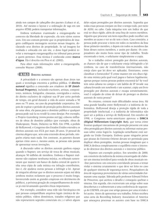 Capítulo 8   Segurança de redes 543
ainda nos campos de cabeçalho dos pacotes (Lubacz et al.,
2010). Até mesmo o layout e a ordenação de tags em um
arquivo HTML podem transportar informações.
Embora tenhamos examinado a esteganografia no
contexto da liberdade de expressão, ela tem vários outros
usos. Um uso comum permite que os proprietários de ima-
gens codifiquem mensagens secretas nessas imagens, de-
clarando seus direitos de propriedade. Se tal imagem for
roubada e colocada em um site, o dono legal poderá re-
velar a mensagem esteganográfica no tribunal para provar
a quem pertence. Essa técnica é conhecida como marca
d’água. Ela é descrita em Piva et al. (2002).
Para obter mais informações sobre a esteganografia,
consulte Wayner (2008).
8.10.3	Direitos autorais
A privacidade e a censura são apenas duas áreas nas
quais a tecnologia encontra a política pública. O direito
autoral significa a concessão aos criadores de IP (Intel-
lectual Property), incluindo escritores, artistas, composi-
tores, músicos, fotógrafos, cineastas, coreógrafos e outros,
do direito exclusivo de explorar sua IP por certo período
de tempo, em geral durante a vida do autor somada a 50
anos ou 75 anos, no caso da propriedade corporativa. De-
pois de expirar o período de proteção pelos direitos autorais
de uma obra, ela passa para o domínio público e qualquer
pessoa pode usá-la ou vendê-la como desejar. Por exemplo,
o Projeto Gutenberg (www.promo.net/pg) colocou milha-
res de obras de domínio público (por exemplo, obras de
Shakespeare, Twain, Dickens) na Web. Em 1998, a pedido
de Hollywood, o Congresso dos Estados Unidos estendeu os
direitos autorais nos EUA por mais 20 anos. O pessoal do
cinema alegava que, sem uma extensão desse período, nin-
guém criaria mais nada. Em contraste, as patentes duram
apenas vinte anos e, mesmo assim, as pessoas não param
de apresentar novas invenções.
A discussão sobre os direitos autorais ganhou espaço
quando o Napster, um serviço de troca de obras musicais,
alcançou 50 milhões de membros. Embora o Napster real-
mente não copiasse nenhuma música, os tribunais susten-
taram que manter um banco de dados central de quem ti-
nha uma cópia de cada música era infração contribuinte,
isto é, ele ajudava outras pessoas a infringir a lei. Apesar
de ninguém afirmar que os direitos autorais sejam má ideia
(embora muitos reclamem que o processo é muito longo,
favorecendo assim as grandes empresas em detrimento do
público), a próxima geração de compartilhamento de músi-
ca já está levantando questões éticas importantes.
Por exemplo, considere uma rede não hierárquica em
que pessoas compartilham arquivos legais (música de do-
mínio público, vídeos domésticos, tratados religiosos que
não representem segredos comerciais etc.) e talvez alguns
deles sejam protegidos por direitos autorais. Suponha que
todas essas pessoas estejam on-line o tempo todo, por meio
de ADSL ou cabo. Cada máquina tem um índice do que
está no disco rígido, além de uma lista de outros membros.
Alguém que procurar um item específico pode escolher um
membro ao acaso e ver se ele tem o item. Caso contrário, a
pessoa pode procurar o item em todos os membros da lista
desse primeiro membro, e depois em todos os membros das
listas desses outros membros, e assim por diante. Os com-
putadores são muito bons nesse tipo de trabalho. Tendo
encontrado o item, o solicitante simplesmente o copia.
Se o trabalho estiver protegido por direitos autorais,
as chances são de que o solicitante esteja infringindo a lei
(embora, no caso de transferências internacionais, não
esteja claro que lei deve ser aplicada). Entretanto, como
classificar o fornecedor? É crime manter em seu disco rígi-
do uma música pela qual você pagou e baixou legalmente,
apenas porque outras pessoas podem encontrá-la? Se você
tem uma cabana no campo e um ladrão de IP invade sua
cabana levando um notebook e um scanner, copia um livro
protegido por direitos autorais e escapa sorrateiramente,
você é culpado do crime de deixar de proteger os direitos
autorais de outra pessoa?
No entanto, existem mais dificuldades nessa área. Há
uma grande batalha entre Hollywood e a indústria de in-
formática. Hollywood deseja a proteção rígida de toda a
propriedade intelectual, e a indústria de informática não
quer ser a polícia a serviço de Hollywood. Em outubro de
1998, o Congresso norte-americano aprovou o DMCA
(Digital Millennium Copyright Act), que torna crime
frustrar qualquer mecanismo de proteção presente em uma
obra protegida por direitos autorais ou informar outras pes-
soas sobre como lográ-lo. Legislação semelhante está sur-
gindo na União Europeia. Embora quase ninguém pense
que piratas do Extremo Oriente devam ter permissão para
duplicar obras protegidas, muitas pessoas imaginam que o
DMCA desloca completamente o equilíbrio entre o interes-
se do detentor dos direitos autorais e o interesse público.
Vejamos um exemplo prático. Em setembro de 2000,
um consórcio da indústria da música encarregado de elabo-
rar um sistema inviolável para venda de obras musicais on-
-line patrocinou um concurso convidando pessoas a tentar
violar o sistema (exatamente o que deve ser feito no caso
de qualquer sistema de segurança novo). Pesquisadores da
área de segurança provenientes de várias universidades for-
maram uma equipe, liderada pelo professor Edward Felten
de Princeton, que aceitou o desafio e conseguiu quebrar o
sistema. Em seguida, eles escreveram um artigo sobre suas
descobertas e o submeteram a uma conferência de seguran-
ça do USENIX, em que esse artigo passou por uma revisão e
foi aceito. Antes de apresentar seu trabalho, Felten recebeu
uma carta da Recording Industry Association of America
que ameaçava processar os autores com base no DMCA
08_tanen0809_cap08 BR.indd 543 4/25/11 3:08 PM
 