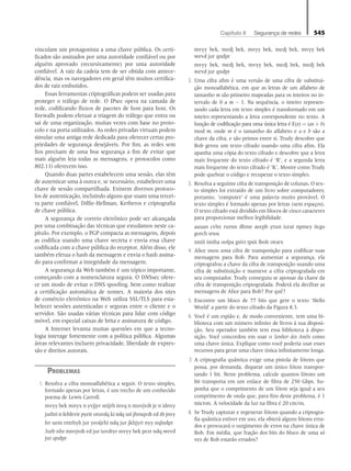 Capítulo 8   Segurança de redes 545
vinculam um protagonista a uma chave pública. Os certi-
ficados são assinados por uma autoridade confiável ou por
alguém aprovado (recursivamente) por uma autoridade
confiável. A raiz da cadeia tem de ser obtida com antece-
dência, mas os navegadores em geral têm muitos certifica-
dos de raiz embutidos.
Essas ferramentas criptográficas podem ser usadas para
proteger o tráfego de rede. O IPsec opera na camada de
rede, codificando fluxos de pacotes de host para host. Os
firewalls podem efetuar a triagem do tráfego que entra ou
sai de uma organização, muitas vezes com base no proto-
colo e na porta utilizados. As redes privadas virtuais podem
simular uma antiga rede dedicada para oferecer certas pro-
priedades de segurança desejáveis. Por fim, as redes sem
fios precisam de uma boa segurança a fim de evitar que
mais alguém leia todas as mensagens, e protocolos como
802.11i oferecem isso.
Quando duas partes estabelecem uma sessão, elas têm
de autenticar uma à outra e, se necessário, estabelecer uma
chave de sessão compartilhada. Existem diversos protoco-
los de autenticação, incluindo alguns que usam uma tercei-
ra parte confiável, Diffie-Hellman, Kerberos e criptografia
de chave pública.
A segurança de correio eletrônico pode ser alcançada
por uma combinação das técnicas que estudamos neste ca-
pítulo. Por exemplo, o PGP compacta as mensagens, depois
as codifica usando uma chave secreta e envia essa chave
codificada com a chave pública do receptor. Além disso, ele
também efetua o hash da mensagem e envia o hash assina-
do para confirmar a integridade da mensagem.
A segurança da Web também é um tópico importante,
começando com a nomenclatura segura. O DNSsec ofere-
ce um modo de evitar o DNS spoofing, bem como realizar
a certificação automática de nomes. A maioria dos sites
de comércio eletrônico na Web utiliza SSL/TLS para esta-
belecer sessões autenticadas e seguras entre o cliente e o
servidor. São usadas várias técnicas para lidar com código
móvel, em especial caixas de brita e assinatura de código.
A Internet levanta muitas questões em que a tecno-
logia interage fortemente com a política pública. Algumas
áreas relevantes incluem privacidade, liberdade de expres-
são e direitos autorais.
Problemas
1. Resolva a cifra monoalfabética a seguir. O texto simples,
formado apenas por letras, é um trecho de um conhecido
poema de Lewis Carroll.
		
mvyy bek mnyx n yvjjyr snijrh invq n muvjvdt je n idnvy
		
jurhri n fehfevir pyeir oruvdq ki ndq uri jhrnqvdt ed zb jnvy
		Irr uem rntrhyb jur yeoijrhi ndq jur jkhjyri nyy nqlndpr
		 Jurb nhr mnvjvdt ed jur iuvdtyr mvyy bek pezr ndq wevd
jur qndpr
		
mvyy bek, medj bek, mvyy bek, medj bek, mvyy bek
wevd jur qndpr
		
mvyy bek, medj bek, mvyy bek, medj bek, medj bek
wevd jur qndpr
2. Uma cifra afim é uma versão de uma cifra de substitui-
ção monoalfabética, em que as letras de um alfabeto de
tamanho m são primeiro mapeadas para os inteiros no in-
tervalo de 0 a m - 1. Na sequência, o inteiro represen-
tando cada letra em texto simples é transformado em um
inteiro representando a letra correspondente no texto. A
função de codificação para uma única letra é E(x) = (ax + b)
mod m, onde m é o tamanho do alfabeto e a e b são a
chave da cifra, e são primos entre si. Trudy descobre que
Bob gerou um texto cifrado usando uma cifra afim. Ela
apanha uma cópia do texto cifrado e descobre que a letra
mais frequente do texto cifrado é ‘R’, e a segunda letra
mais frequente do texto cifrado é ‘K’. Mostre como Trudy
pode quebrar o código e recuperar o texto simples.
3. Resolva a seguinte cifra de transposição de colunas. O tex-
to simples foi extraído de um livro sobre computadores;
portanto, ‘computer’ é uma palavra muito provável. O
texto simples é formado apenas por letras (sem espaços).
O texto cifrado está dividido em blocos de cinco caracteres
para proporcionar melhor legibilidade.
		aauan cvlre rurnn dltme aeepb ytust iceat npmey iicgo
gorch srsoc
		nntii imiha oofpa gsivt tpsit lbolr otoex
4. Alice usou uma cifra de transposição para codificar suas
mensagens para Bob. Para aumentar a segurança, ela
criptografou a chave da cifra de transposição usando uma
cifra de substituição e manteve a cifra criptografada em
seu computador. Trudy conseguiu se apossar da chave da
cifra de transposição criptografada. Poderá ela decifrar as
mensagens de Alice para Bob? Por quê?
5. Encontre um bloco de 77 bits que gere o texto ‘Hello
World’ a partir do texto cifrado da Figura 8.3.
6. Você é um espião e, de modo conveniente, tem uma bi-
blioteca com um número infinito de livros à sua disposi-
ção. Seu operador também tem essa biblioteca à dispo-
sição. Você concordou em usar o Senhor dos Anéis como
uma chave única. Explique como você poderia usar esses
recursos para gerar uma chave única infinitamente longa.
7. A criptografia quântica exige uma pistola de fótons que
possa, por demanda, disparar um único fóton transpor-
tando 1 bit. Neste problema, calcule quantos fótons um
bit transporta em um enlace de fibra de 250 Gbps. Su-
ponha que o comprimento de um fóton seja igual a seu
comprimento de onda que, para fins deste problema, é 1
micron. A velocidade da luz na fibra é 20 cm/ns.
8. Se Trudy capturar e regenerar fótons quando a criptogra-
fia quântica estiver em uso, ela obterá alguns fótons erra-
dos e provocará o surgimento de erros na chave única de
Bob. Em média, que fração dos bits do bloco de uma só
vez de Bob estarão errados?
08_tanen0809_cap08 BR.indd 545 4/25/11 3:08 PM
 