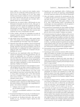 Capítulo 8   Segurança de redes 547
chave pública e ele a envia em texto simples, junta-
mente com um certificado X.509 assinado pela CA raiz.
Alice já tem a chave pública da CA raiz. Que etapas
ela deve executar para verificar se está se comunicando
com Bob? Suponha que Bob não se importe em saber
com quem está se comunicando (por exemplo, Bob e
alguma espécie de serviço público).
26. Suponha que um sistema utilize a PKI baseada em uma
hierarquia estruturada em árvore de CAs. Alice quer se
comunicar com Bob e recebe um certificado de Bob assi-
nado por uma CA X, depois de estabelecer um canal de
comunicação com Bob. Suponha que Alice nunca tenha
ouvido falar em X. Que etapas Alice deve executar para
confirmar que está se comunicando com Bob?
27. O IPsec usando a AH pode ser empregado em modo de
transporte quando uma das máquinas está atrás de um
NAT? Explique sua resposta.
28. Alice deseja enviar uma mensagem a Bob usando hashes
SHA-1. Ela consulta você em relação ao algoritmo de assi-
natura apropriado que será usado. O que você sugeriria?
29. Apresente uma razão que justifique o fato de um firewall
poder ser configurado de modo a inspecionar o tráfego de
entrada. Apresente uma razão que justifique o fato de um
firewall poder ser configurado de modo a inspecionar o
tráfego de saída. Você acredita que as inspeções têm pro-
babilidade de sucesso?
30. Suponha que uma organização utilize uma VPN para se
conectar em segurança a seus sites pela Internet. Jim, um
usuário na organização, usa a VPN para se comunicar
com sua chefe Mary. Descreva um tipo de comunicação
entre Jim e Mary que não exigiria o uso de criptografia ou
outro mecanismo de segurança, e outro tipo de comuni-
cação que exigiria criptografia ou outros mecanismos de
segurança. Explique sua resposta.
31. Faça uma pequena alteração em uma mensagem no proto-
colo da Figura 8.30, de modo a torná-lo resistente ao ata-
que por reflexão. Explique por que sua mudança funciona.
32. A troca de chaves de Diffie-Hellman está sendo usada
para estabelecer uma chave secreta entre Alice e Bob. Ali-
ce envia a Bob a mensagem (227, 5, 82). Bob responde
com (125). O número secreto de Alice, x, é 12, e o nú-
mero secreto de Bob, y, é 3. Mostre como Alice e Bob
calculam a chave secreta.
33. Dois usuários podem estabelecer uma chave secreta com-
partilhada usando o algoritmo de Diffie-Hellman, mesmo
que nunca tenham se encontrado, não compartilhem se-
gredos e não tenham certificados.
(a) Explique como esse algoritmo é suscetível a um ata-
que do homem no meio.
(b) Como essa suscetibilidade mudaria se n ou g fossem
secretos?
34. No protocolo da Figura 8.35, por que A é enviado em tex-
to simples junto com a chave de sessão criptografada?
35. No protocolo de Needham-Schroeder, Alice gera dois
desafios, RA
e RA2
. Isso parece exagero. Apenas um não
seria suficiente?
36. Suponha que uma organização utilize o Kerberos para
autenticação. Em termos de segurança e disponibilidade
de serviço, qual será o efeito se AS ou TGS for desativado?
37. Alice está usando o protocolo de autenticação por cha-
ve pública da Figura 8.39 para autenticar a comunicação
com Bob. Porém, ao enviar a mensagem 7, Alice se es-
queceu de criptografar RB
. Trudy agora conhece o valor
de RB
. Alice e Bob precisam repetir o procedimento de
autenticação com novos parâmetros a fim de garantir a
comunicação segura? Explique sua resposta.
38. No protocolo de autenticação por chave pública da Figura
8.39, na mensagem 7, RB
é criptografado com KS
. Essa crip-
tografia é necessária, ou teria sido melhor enviar a mensa-
gem de volta em texto simples? Explique sua resposta.
39. Terminais de pontos de venda que utilizam cartões com tar-
ja magnética e códigos PIN têm uma falha fatal: um comer-
ciante inescrupuloso pode modificar sua leitora de cartões
para armazenar todas as informações do cartão, assim como
o código PIN, a fim de informar outras transações (falsas)
no futuro. A próxima geração de terminais de pontos de
venda utilizará cartões com uma CPU completa, teclado e
um pequeno visor. Imagine um protocolo para esse sistema
que comerciantes inescrupulosos não consigam burlar.
40. Seria possível enviar uma mensagem PGP por multicast?
Que restrições se aplicariam?
41. Supondo que todos na Internet usassem o PGP, uma men-
sagem PGP poderia ser enviada a um endereço qualquer
da Internet e ser decodificada corretamente por todos os
envolvidos? Comente sua resposta.
42. O ataque mostrado na Figura 8.42 omite uma etapa. A
etapa não é necessária para o spoofing funcionar, mas in-
cluí-la poderia reduzir a suspeita potencial depois do fato.
Qual é a etapa omitida?
43. O protocolo de transporte de dados SSL envolve dois non-
ces, bem como uma chave pré-mestre. Que valor, se for o
caso, tem o uso dos nonces?
44. Considere uma imagem de 2048 × 512 pixels. Você deseja
criptografar um arquivo com tamanho de 2,5 MB. Que
fração do arquivo você pode criptografar nessa imagem?
Que fração você poderia criptografar se compactasse o ar-
quivo para um quarto de seu tamanho original? Mostre
seus cálculos.
45. A imagem da Figura 8.49 (b) contém o texto ASCII de
cinco peças de Shakespeare. Seria possível ocultar músi-
ca em vez de texto entre as zebras? Em caso afirmativo,
como isso seria feito e que quantidade de música você
ocultaria na imagem? Em caso negativo, por que não?
46. Você recebe um arquivo de texto de 60 MB, que deve ser
criptografado usando a esteganografia nos bits de baixa
ordem de cada cor em um arquivo de imagem. Que tama-
nho de imagem seria necessário para poder criptografar o
arquivo inteiro? Que tamanho seria necessário se o arqui-
vo fosse primeiro compactado para um terço de seu tama-
nho original? Mostre suas respostas em pixels e apresente
os cálculos. Suponha que as imagens tenham uma relação
entre os eixos de 3:2, por exemplo, 3000 x2000 pixels.
08_tanen0809_cap08 BR.indd 547 4/25/11 3:08 PM
 