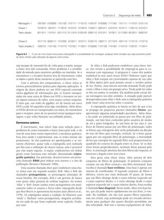 Capítulo 8   Segurança de redes 485
seja incapaz de transmiti-los de volta para a matriz, porque
a chave terá sido consumida. Outro problema é a sensibili-
dade do método para caracteres perdidos ou inseridos. Se o
transmissor e o receptor ficarem fora de sincronismo, todos
os dados a partir desse momento se parecerão com lixo.
Com o advento dos computadores, a chave única se
tornou potencialmente prática para algumas aplicações. A
origem da chave poderia ser um DVD especial contendo
vários gigabytes de informações que, se fossem transpor-
tadas em uma caixa de filmes em DVD e tivessem no iní-
cio alguns minutos de vídeo, nem sequer seriam suspeitas.
É claro que, nas redes de gigabits, ter de inserir um novo
DVD a cada 30 segundos seria algo entediante. Além disso,
os DVDs devem ser transportados em mãos, do transmissor
para o receptor, antes de ser possível enviar qualquer men-
sagem, o que reduz bastante sua utilidade prática.
Criptografia quântica
É interessante, mas talvez haja uma solução para o
problema de como transmitir a chave única pela rede, e ela
vem de uma fonte muito improvável: a mecânica quântica.
Essa área ainda é experimental, mas os testes iniciais são
promissores. Se eles puderem ser aperfeiçoados e se tor-
narem eficientes, quase toda a criptografia será realizada
por fim com a utilização de chaves únicas, pois é provável
que elas sejam seguras. A seguir, explicaremos em linhas
gerais como funciona esse método, denominado cripto-
grafia quântica. Em particular, descreveremos um proto-
colo chamado BB84 para indicar seus autores e o ano da
publicação (Bennet e Brassard, 1984).
Uma usuária chamada Alice quer estabelecer uma cha-
ve única com um segundo usuário, Bob. Alice e Bob são
chamados protagonistas, os personagens principais de
nossa história. Por exemplo, Bob é um gerente de banco
com quem Alice gostaria de realizar negócios. Os nomes
‘Alice’ e ‘Bob’ foram usados como protagonistas em prati-
camente todos os ensaios e livros sobre criptografia desde
que Ron Rivest os apresentou há muitos anos (Rivest et al.,
1978). Os criptógrafos amam a tradição. Se fôssemos usar
‘Andy’ e ‘Barbara’ como protagonistas, ninguém acredita-
ria em nada do que fosse explicado neste capítulo. Então,
que seja!
Se Alice e Bob pudessem estabelecer uma chave úni-
ca, eles teriam a possibilidade de empregá-la para se co-
municar com segurança. A pergunta é: como eles podem
estabelecê-la sem antes trocar DVDs? Podemos supor que
Alice e Bob estejam em extremidades opostas de um cabo
de fibra óptica pelo qual possam enviar e receber pulsos
de luz. Porém, uma intrusa atrevida chamada Trudy pode
cortar a fibra e criar um grampo ativo. Trudy pode ler todos
os bits em ambos os sentidos. Ela também pode enviar fal-
sas mensagens nos dois sentidos. A situação pode parecer
desesperadora para Alice e Bob, mas a criptografia quântica
pode trazer uma nova luz sobre o assunto.
A criptografia quântica se baseia no fato de que a luz
se propaga em pequenos pacotes chamados fótons, que
apresentam algumas propriedades peculiares. Além disso,
a luz pode ser polarizada ao passar por um filtro de pola-
rização, um fato bem conhecido pelos usuários de óculos
de sol e pelos fotógrafos. Se um feixe de luz (isto é, um
fluxo de fótons) passar por um filtro de polarização, todos
os fótons que emergirem dele serão polarizados na direção
do eixo do filtro (por exemplo, vertical). Se o feixe passar
agora por um segundo filtro de polarização, a intensidade
da luz que emergirá do segundo filtro será proporcional ao
quadrado do cosseno do ângulo entre os eixos. Se os dois
eixos forem perpendiculares, nenhum fóton passará pelo
filtro. A orientação absoluta dos dois filtros não importa; só
interessa o ângulo entre seus eixos.
Para gerar uma chave única, Alice precisa de dois
conjuntos de filtros de polarização. O primeiro conjunto
consiste em um filtro vertical e um filtro horizontal. Essa
escolha é chamada base retilínea. Uma base é apenas um
sistema de coordenadas. O segundo conjunto de filtros é
idêntico, exceto por estar deslocado 45 graus, de forma
que um filtro abrange desde o canto inferior esquerdo até
o canto superior direito, e o outro abrange desde o canto
superior esquerdo até o canto inferior direito. Essa escolha
é chamada base diagonal. Desse modo, Alice tem duas ba-
ses, que ela pode inserir rapidamente em seu feixe, à von-
tade. Na realidade, ela não tem quatro filtros separados,
mas um cristal, cuja polarização pode ser trocada eletrica-
mente para qualquer das quatro direções permitidas, em
alta velocidade. Bob tem o mesmo equipamento de Alice.
Mensagem 1: 1001001 0100000 1101100 1101111 1110110 1100101 0100000 1111001 1101111 1110101 0101110
Chave 1: 1010010 1001011 1110010 1010101 1010010 1100011 0001011 0101010 1010111 1100110 0101011
Texto cifrado: 0011011 1101011 0011110 0111010 0100100 0000110 0101011 1010011 0111000 0010011 0000101
Chave 2: 1011110 0000111 1101000 1010011 1010111 0100110 1000111 0111010 1001110 1110110 1110110
Texto simples 2: 1000101 1101100 1110110 1101001 1110011 0100000 1101100 1101001 1110110 1100101 1110011
Figura 8.3  O uso de uma chave única para criptografia e a possibilidade de conseguir qualquer texto simples que seja possível a partir
do texto cifrado pela utilização de alguma outra chave.
08_tanen0809_cap08 BR.indd 485 4/25/11 3:07 PM
 