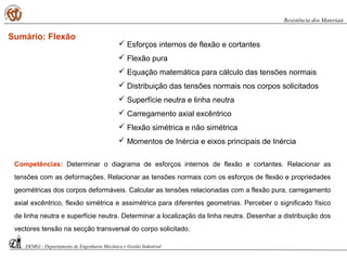 Sumário: Flexão
Competências: Determinar o diagrama de esforços internos de flexão e cortantes. Relacionar as
tensões com as deformações. Relacionar as tensões normais com os esforços de flexão e propriedades
geométricas dos corpos deformáveis. Calcular as tensões relacionadas com a flexão pura, carregamento
axial excêntrico, flexão simétrica e assimétrica para diferentes geometrias. Perceber o significado físico
de linha neutra e superfície neutra. Determinar a localização da linha neutra. Desenhar a distribuição dos
vectores tensão na secção transversal do corpo solicitado.
DEMGi - Departamento de Engenharia Mecânica e Gestão Industrial
Resistência dos Materiais
 Esforços internos de flexão e cortantes
 Flexão pura
 Equação matemática para cálculo das tensões normais
 Distribuição das tensões normais nos corpos solicitados
 Superfície neutra e linha neutra
 Carregamento axial excêntrico
 Flexão simétrica e não simétrica
 Momentos de Inércia e eixos principais de Inércia
 