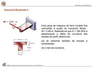 Uma peça de máquina de ferro fundido fica
submetida à acção do momento flector
M = 3 kN.m. Sabendo-se que E = 165 GPa e
desprezando o efeito da curvatura das
arestas do perfil, determinar:
(a) as máximas tensões de tracção e
compressão;
(b) o raio da curvatura.
DEMGi - Departamento de Engenharia Mecânica e Gestão Industrial
Resistência dos Materiais
Exercício Resolvido 3
 