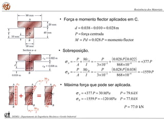 • Força e momento flector aplicados em C.
flectormomento028.0
centradaforça
m028.0010.0038.0
===
=
=−=
PPdM
P
d
• Máxima força que pode ser aplicada.
kNPMPaP
kNPMPaP
B
A
0.771201559
6.7930377
=−=−=
==+=
σ
σ
kN0.77=P
• Sobreposição.
( )( )
( )( ) P
PP
I
Mc
A
P
P
PP
I
Mc
A
P
B
B
A
A
1559
10868
038.0028.0
103
377
10868
022.0028.0
103
93
93
−=
×
−
×
−=−−=
+=
×
+
×
−=+−=
−−
−−
σ
σ
DEMGi - Departamento de Engenharia Mecânica e Gestão Industrial
Resistência dos Materiais
 
