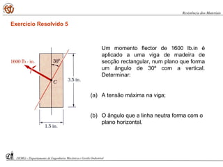 Um momento flector de 1600 lb.in é
aplicado a uma viga de madeira de
secção rectangular, num plano que forma
um ângulo de 30º com a vertical.
Determinar:
(a) A tensão máxima na viga;
(b) O ângulo que a linha neutra forma com o
plano horizontal.
DEMGi - Departamento de Engenharia Mecânica e Gestão Industrial
Resistência dos Materiais
Exercício Resolvido 5
 