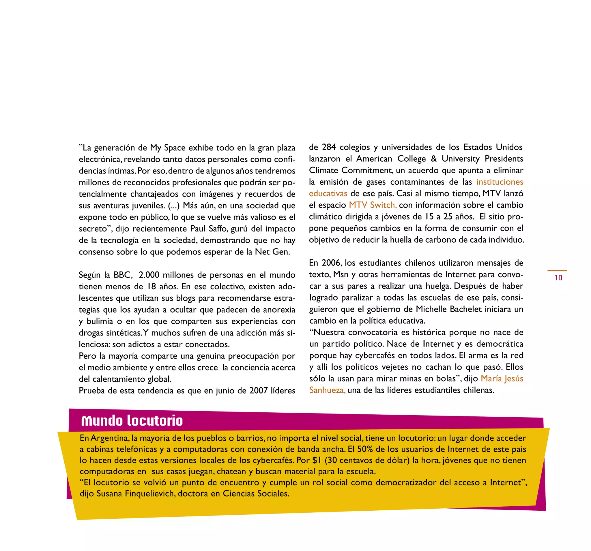 ”La generación de My Space exhibe todo en la gran plaza       de 284 colegios y universidades de los Estados Unidos
electrónica, revelando tanto datos personales como conﬁ-      lanzaron el American College & University Presidents
dencias íntimas. Por eso, dentro de algunos años tendremos    Climate Commitment, un acuerdo que apunta a eliminar
millones de reconocidos profesionales que podrán ser po-      la emisión de gases contaminantes de las instituciones
tencialmente chantajeados con imágenes y recuerdos de         educativas de ese país. Casi al mismo tiempo, MTV lanzó
sus aventuras juveniles. (...) Más aún, en una sociedad que   el espacio MTV Switch, con información sobre el cambio
expone todo en público, lo que se vuelve más valioso es el    climático dirigida a jóvenes de 15 a 25 años. El sitio pro-
secreto”, dijo recientemente Paul Saffo, gurú del impacto     pone pequeños cambios en la forma de consumir con el
de la tecnología en la sociedad, demostrando que no hay       objetivo de reducir la huella de carbono de cada individuo.
consenso sobre lo que podemos esperar de la Net Gen.
                                                              En 2006, los estudiantes chilenos utilizaron mensajes de
Según la BBC, 2.000 millones de personas en el mundo          texto, Msn y otras herramientas de Internet para convo-       10
tienen menos de 18 años. En ese colectivo, existen ado-       car a sus pares a realizar una huelga. Después de haber
lescentes que utilizan sus blogs para recomendarse estra-     logrado paralizar a todas las escuelas de ese país, consi-
tegias que los ayudan a ocultar que padecen de anorexia       guieron que el gobierno de Michelle Bachelet iniciara un
y bulimia o en los que comparten sus experiencias con         cambio en la política educativa.
drogas sintéticas. Y muchos sufren de una adicción más si-    “Nuestra convocatoria es histórica porque no nace de
lenciosa: son adictos a estar conectados.                     un partido político. Nace de Internet y es democrática
Pero la mayoría comparte una genuina preocupación por         porque hay cybercafés en todos lados. El arma es la red
el medio ambiente y entre ellos crece la conciencia acerca    y allí los políticos vejetes no cachan lo que pasó. Ellos
del calentamiento global.                                     sólo la usan para mirar minas en bolas”, dijo María Jesús
Prueba de esta tendencia es que en junio de 2007 líderes      Sanhueza, una de las líderes estudiantiles chilenas.


Mundo locutorio
En Argentina, la mayoría de los pueblos o barrios, no importa el nivel social, tiene un locutorio: un lugar donde acceder
a cabinas telefónicas y a computadoras con conexión de banda ancha. El 50% de los usuarios de Internet de este país
lo hacen desde estas versiones locales de los cybercafés. Por $1 (30 centavos de dólar) la hora, jóvenes que no tienen
computadoras en sus casas juegan, chatean y buscan material para la escuela.
“El locutorio se volvió un punto de encuentro y cumple un rol social como democratizador del acceso a Internet”,
dijo Susana Finquelievich, doctora en Ciencias Sociales.
 