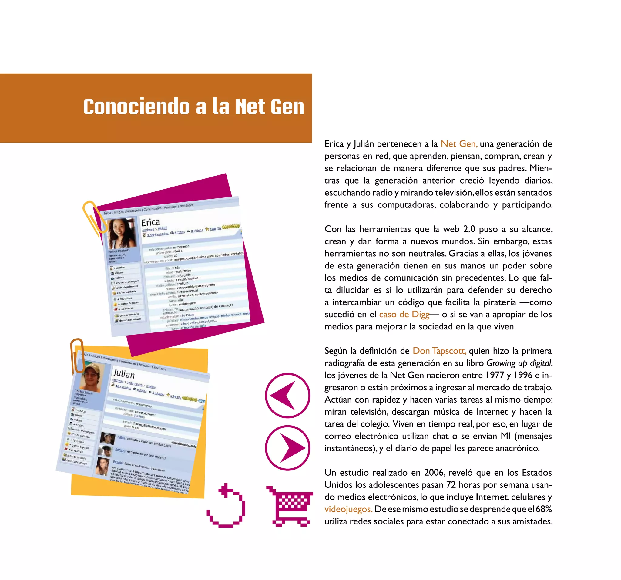 Conociendo a la Net Gen
                          Erica y Julián pertenecen a la Net Gen, una generación de
                          personas en red, que aprenden, piensan, compran, crean y
                          se relacionan de manera diferente que sus padres. Mien-
                          tras que la generación anterior creció leyendo diarios,
                          escuchando radio y mirando televisión, ellos están sentados
                          frente a sus computadoras, colaborando y participando.

                          Con las herramientas que la web 2.0 puso a su alcance,
                          crean y dan forma a nuevos mundos. Sin embargo, estas
                          herramientas no son neutrales. Gracias a ellas, los jóvenes
                          de esta generación tienen en sus manos un poder sobre
                          los medios de comunicación sin precedentes. Lo que fal-
                          ta dilucidar es si lo utilizarán para defender su derecho
                          a intercambiar un código que facilita la piratería —como
                          sucedió en el caso de Digg— o si se van a apropiar de los
                          medios para mejorar la sociedad en la que viven.

                          Según la deﬁnición de Don Tapscott, quien hizo la primera
                          radiografía de esta generación en su libro Growing up digital,
                          los jóvenes de la Net Gen nacieron entre 1977 y 1996 e in-
                          gresaron o están próximos a ingresar al mercado de trabajo.
                          Actúan con rapidez y hacen varias tareas al mismo tiempo:
                          miran televisión, descargan música de Internet y hacen la
                          tarea del colegio. Viven en tiempo real, por eso, en lugar de
                          correo electrónico utilizan chat o se envían MI (mensajes
                          instantáneos), y el diario de papel les parece anacrónico.

                          Un estudio realizado en 2006, reveló que en los Estados
                          Unidos los adolescentes pasan 72 horas por semana usan-
                          do medios electrónicos, lo que incluye Internet, celulares y
                          videojuegos. De ese mismo estudio se desprende que el 68%
                          utiliza redes sociales para estar conectado a sus amistades.
 