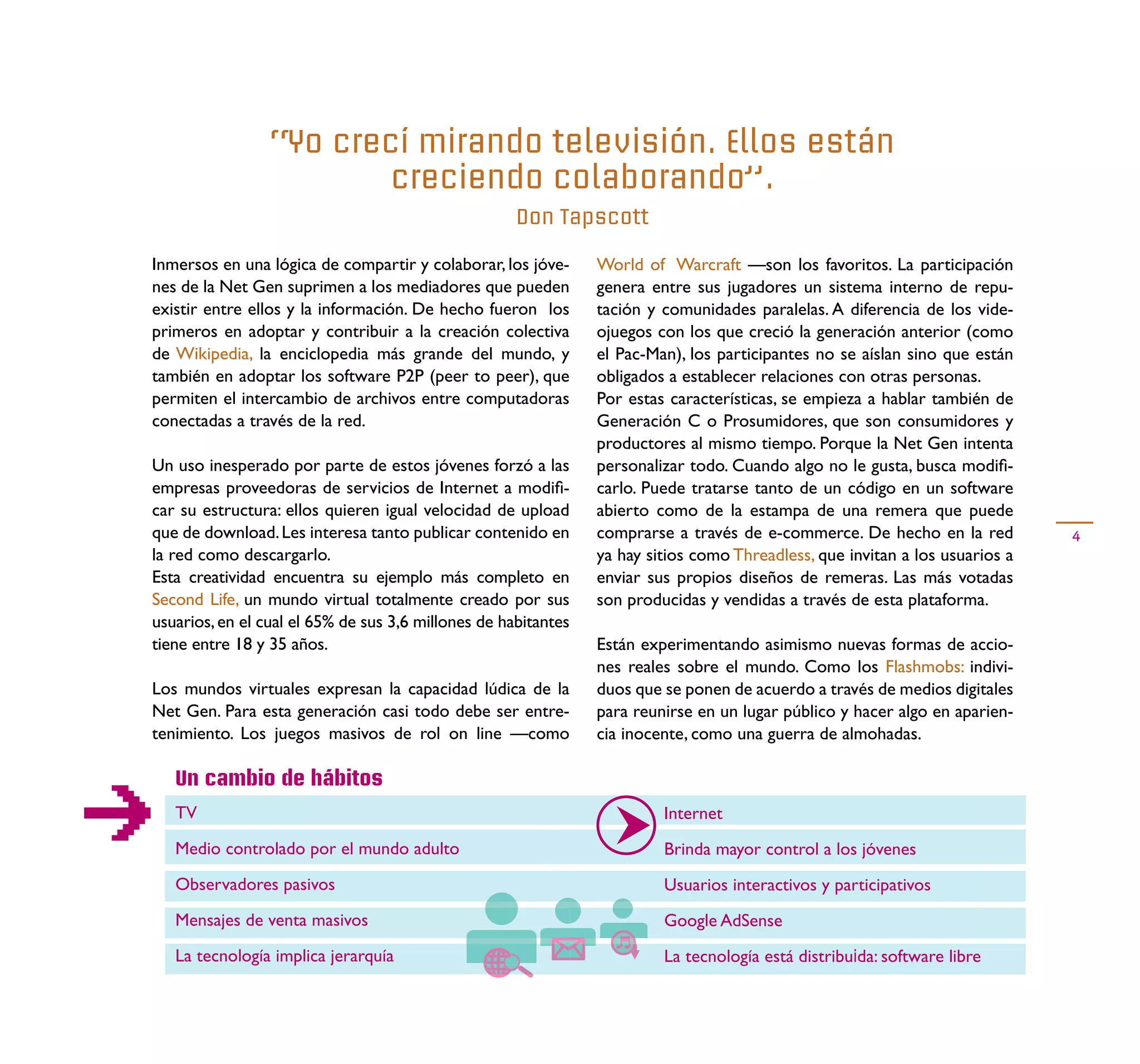 “Yo crecí mirando televisión. Ellos están
                        creciendo colaborando”.
                                                     Don Tapscott

Inmersos en una lógica de compartir y colaborar, los jóve-      World of Warcraft —son los favoritos. La participación
nes de la Net Gen suprimen a los mediadores que pueden          genera entre sus jugadores un sistema interno de repu-
existir entre ellos y la información. De hecho fueron los       tación y comunidades paralelas. A diferencia de los vide-
primeros en adoptar y contribuir a la creación colectiva        ojuegos con los que creció la generación anterior (como
de Wikipedia, la enciclopedia más grande del mundo, y           el Pac-Man), los participantes no se aíslan sino que están
también en adoptar los software P2P (peer to peer), que         obligados a establecer relaciones con otras personas.
permiten el intercambio de archivos entre computadoras          Por estas características, se empieza a hablar también de
conectadas a través de la red.                                  Generación C o Prosumidores, que son consumidores y
                                                                productores al mismo tiempo. Porque la Net Gen intenta
Un uso inesperado por parte de estos jóvenes forzó a las        personalizar todo. Cuando algo no le gusta, busca modiﬁ-
empresas proveedoras de servicios de Internet a modiﬁ-          carlo. Puede tratarse tanto de un código en un software
car su estructura: ellos quieren igual velocidad de upload      abierto como de la estampa de una remera que puede
que de download. Les interesa tanto publicar contenido en       comprarse a través de e-commerce. De hecho en la red          4
la red como descargarlo.                                        ya hay sitios como Threadless, que invitan a los usuarios a
Esta creatividad encuentra su ejemplo más completo en           enviar sus propios diseños de remeras. Las más votadas
Second Life, un mundo virtual totalmente creado por sus         son producidas y vendidas a través de esta plataforma.
usuarios, en el cual el 65% de sus 3,6 millones de habitantes
tiene entre 18 y 35 años.                                       Están experimentando asimismo nuevas formas de accio-
                                                                nes reales sobre el mundo. Como los Flashmobs: indivi-
Los mundos virtuales expresan la capacidad lúdica de la         duos que se ponen de acuerdo a través de medios digitales
Net Gen. Para esta generación casi todo debe ser entre-         para reunirse en un lugar público y hacer algo en aparien-
tenimiento. Los juegos masivos de rol on line —como             cia inocente, como una guerra de almohadas.

   Un cambio de hábitos
   TV                                                                    Internet
   Medio controlado por el mundo adulto                                  Brinda mayor control a los jóvenes
   Observadores pasivos                                                  Usuarios interactivos y participativos
   Mensajes de venta masivos                                             Google AdSense
   La tecnología implica jerarquía                                       La tecnología está distribuida: software libre
 