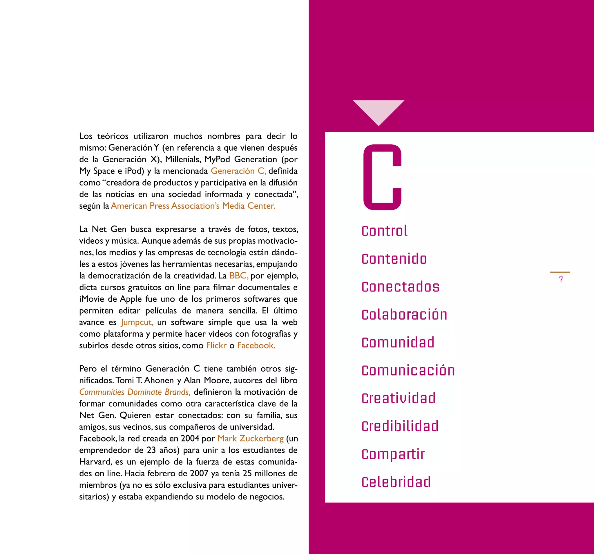 C
Los teóricos utilizaron muchos nombres para decir lo
mismo: Generación Y (en referencia a que vienen después
de la Generación X), Millenials, MyPod Generation (por
My Space e iPod) y la mencionada Generación C, deﬁnida
como “creadora de productos y participativa en la difusión
de las noticias en una sociedad informada y conectada”,
según la American Press Association’s Media Center.

La Net Gen busca expresarse a través de fotos, textos,       Control
videos y música. Aunque además de sus propias motivacio-
nes, los medios y las empresas de tecnología están dándo-
les a estos jóvenes las herramientas necesarias, empujando   Contenido
la democratización de la creatividad. La BBC, por ejemplo,                  7
dicta cursos gratuitos on line para ﬁlmar documentales e     Conectados
iMovie de Apple fue uno de los primeros softwares que
permiten editar películas de manera sencilla. El último
avance es Jumpcut, un software simple que usa la web
                                                             Colaboración
como plataforma y permite hacer videos con fotografías y
subirlos desde otros sitios, como Flickr o Facebook.         Comunidad
Pero el término Generación C tiene también otros sig-        Comunicación
niﬁcados. Tomi T. Ahonen y Alan Moore, autores del libro
Communities Dominate Brands, deﬁnieron la motivación de
formar comunidades como otra característica clave de la      Creatividad
Net Gen. Quieren estar conectados: con su familia, sus
amigos, sus vecinos, sus compañeros de universidad.          Credibilidad
Facebook, la red creada en 2004 por Mark Zuckerberg (un
emprendedor de 23 años) para unir a los estudiantes de
Harvard, es un ejemplo de la fuerza de estas comunida-
                                                             Compartir
des on line. Hacia febrero de 2007 ya tenía 25 millones de
miembros (ya no es sólo exclusiva para estudiantes univer-   Celebridad
sitarios) y estaba expandiendo su modelo de negocios.
 