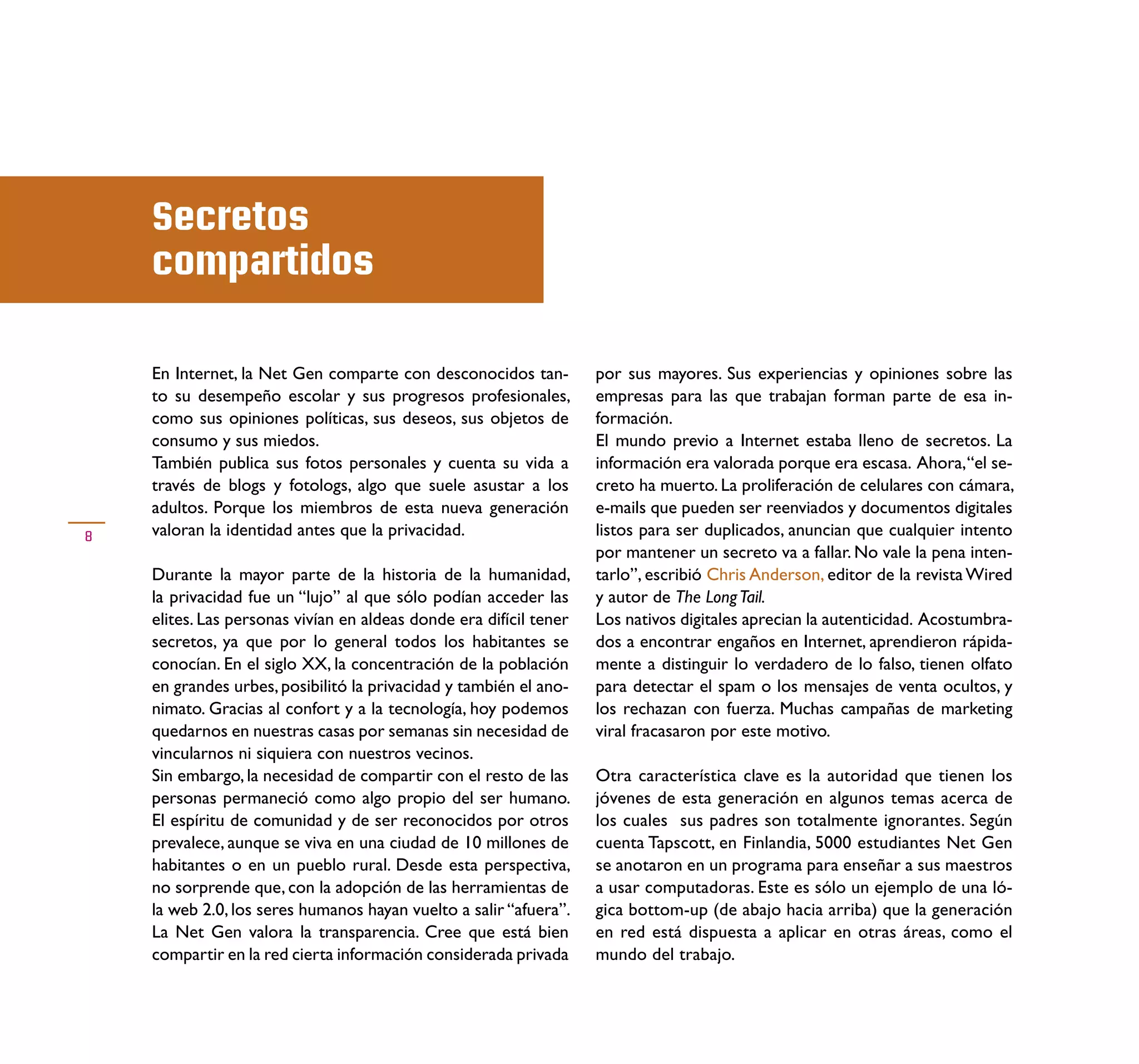 Secretos
    compartidos

    En Internet, la Net Gen comparte con desconocidos tan-          por sus mayores. Sus experiencias y opiniones sobre las
    to su desempeño escolar y sus progresos profesionales,          empresas para las que trabajan forman parte de esa in-
    como sus opiniones políticas, sus deseos, sus objetos de        formación.
    consumo y sus miedos.                                           El mundo previo a Internet estaba lleno de secretos. La
    También publica sus fotos personales y cuenta su vida a         información era valorada porque era escasa. Ahora, “el se-
    través de blogs y fotologs, algo que suele asustar a los        creto ha muerto. La proliferación de celulares con cámara,
    adultos. Porque los miembros de esta nueva generación           e-mails que pueden ser reenviados y documentos digitales
8   valoran la identidad antes que la privacidad.                   listos para ser duplicados, anuncian que cualquier intento
                                                                    por mantener un secreto va a fallar. No vale la pena inten-
    Durante la mayor parte de la historia de la humanidad,          tarlo”, escribió Chris Anderson, editor de la revista Wired
    la privacidad fue un “lujo” al que sólo podían acceder las      y autor de The Long Tail.
    elites. Las personas vivían en aldeas donde era difícil tener   Los nativos digitales aprecian la autenticidad. Acostumbra-
    secretos, ya que por lo general todos los habitantes se         dos a encontrar engaños en Internet, aprendieron rápida-
    conocían. En el siglo XX, la concentración de la población      mente a distinguir lo verdadero de lo falso, tienen olfato
    en grandes urbes, posibilitó la privacidad y también el ano-    para detectar el spam o los mensajes de venta ocultos, y
    nimato. Gracias al confort y a la tecnología, hoy podemos       los rechazan con fuerza. Muchas campañas de marketing
    quedarnos en nuestras casas por semanas sin necesidad de        viral fracasaron por este motivo.
    vincularnos ni siquiera con nuestros vecinos.
    Sin embargo, la necesidad de compartir con el resto de las      Otra característica clave es la autoridad que tienen los
    personas permaneció como algo propio del ser humano.            jóvenes de esta generación en algunos temas acerca de
    El espíritu de comunidad y de ser reconocidos por otros         los cuales sus padres son totalmente ignorantes. Según
    prevalece, aunque se viva en una ciudad de 10 millones de       cuenta Tapscott, en Finlandia, 5000 estudiantes Net Gen
    habitantes o en un pueblo rural. Desde esta perspectiva,        se anotaron en un programa para enseñar a sus maestros
    no sorprende que, con la adopción de las herramientas de        a usar computadoras. Este es sólo un ejemplo de una ló-
    la web 2.0, los seres humanos hayan vuelto a salir “afuera”.    gica bottom-up (de abajo hacia arriba) que la generación
    La Net Gen valora la transparencia. Cree que está bien          en red está dispuesta a aplicar en otras áreas, como el
    compartir en la red cierta información considerada privada      mundo del trabajo.
 
