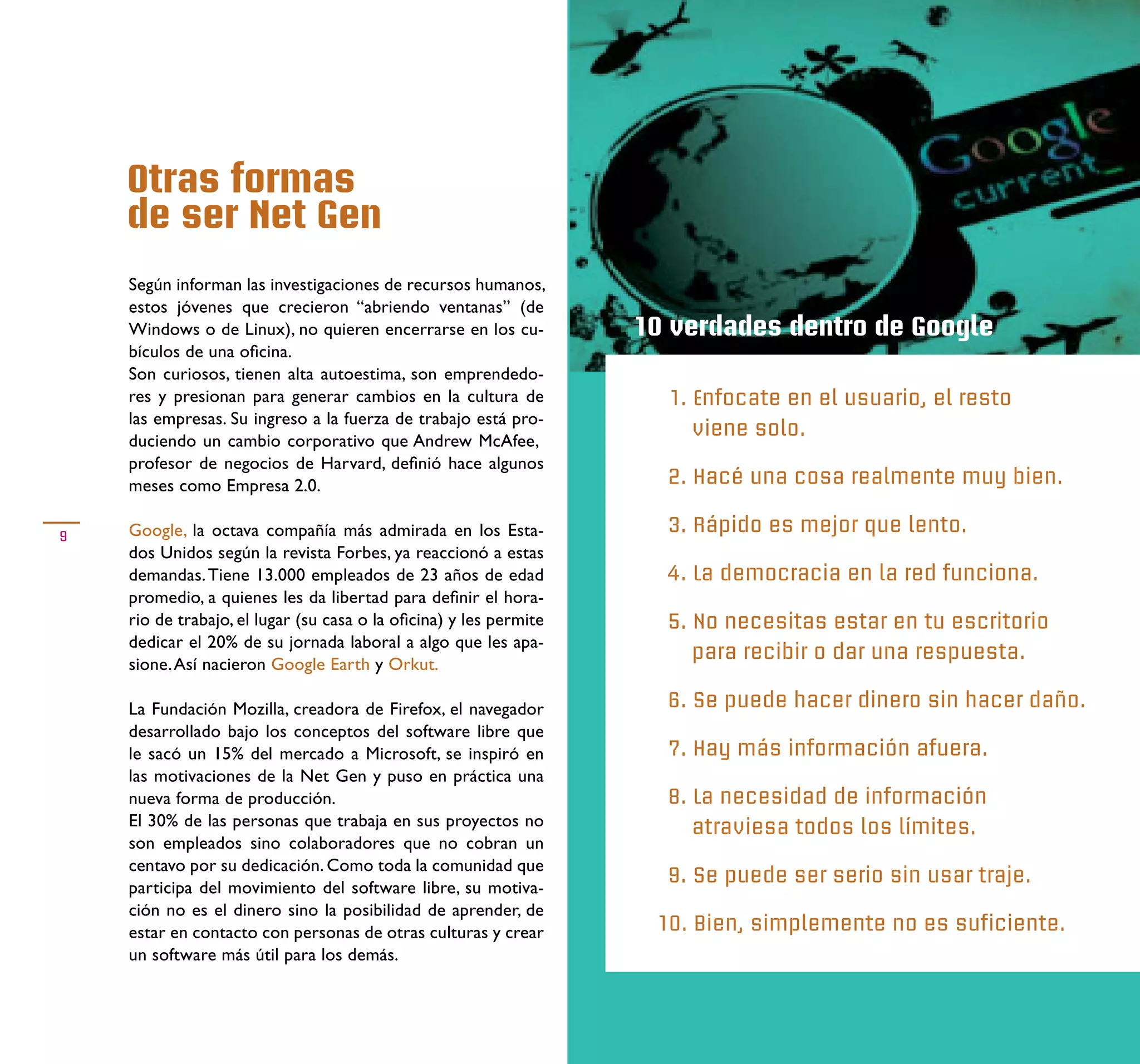Otras formas
    de ser Net Gen
    Según informan las investigaciones de recursos humanos,
    estos jóvenes que crecieron “abriendo ventanas” (de
    Windows o de Linux), no quieren encerrarse en los cu-          10 verdades dentro de Google
    bículos de una oﬁcina.
    Son curiosos, tienen alta autoestima, son emprendedo-
    res y presionan para generar cambios en la cultura de            1. Enfocate en el usuario, el resto
    las empresas. Su ingreso a la fuerza de trabajo está pro-
                                                                        viene solo.
    duciendo un cambio corporativo que Andrew McAfee,
    profesor de negocios de Harvard, deﬁnió hace algunos
    meses como Empresa 2.0.                                          2. Hacé una cosa realmente muy bien.

9   Google, la octava compañía más admirada en los Esta-             3. Rápido es mejor que lento.
    dos Unidos según la revista Forbes, ya reaccionó a estas
    demandas. Tiene 13.000 empleados de 23 años de edad              4. La democracia en la red funciona.
    promedio, a quienes les da libertad para deﬁnir el hora-
    rio de trabajo, el lugar (su casa o la oﬁcina) y les permite     5. No necesitas estar en tu escritorio
    dedicar el 20% de su jornada laboral a algo que les apa-
                                                                        para recibir o dar una respuesta.
    sione. Así nacieron Google Earth y Orkut.

    La Fundación Mozilla, creadora de Firefox, el navegador          6. Se puede hacer dinero sin hacer daño.
    desarrollado bajo los conceptos del software libre que
    le sacó un 15% del mercado a Microsoft, se inspiró en            7. Hay más información afuera.
    las motivaciones de la Net Gen y puso en práctica una
    nueva forma de producción.                                       8. La necesidad de información
    El 30% de las personas que trabaja en sus proyectos no              atraviesa todos los límites.
    son empleados sino colaboradores que no cobran un
    centavo por su dedicación. Como toda la comunidad que
                                                                     9. Se puede ser serio sin usar traje.
    participa del movimiento del software libre, su motiva-
    ción no es el dinero sino la posibilidad de aprender, de
    estar en contacto con personas de otras culturas y crear        10. Bien, simplemente no es suficiente.
    un software más útil para los demás.
 