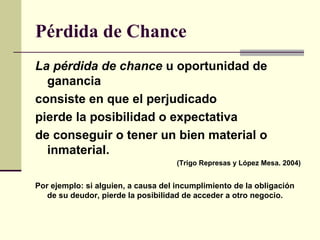 Pérdida de Chance
La pérdida de chance u oportunidad de
ganancia
consiste en que el perjudicado
pierde la posibilidad o expectativa
de conseguir o tener un bien material o
inmaterial.
(Trigo Represas y López Mesa. 2004)
Por ejemplo: si alguien, a causa del incumplimiento de la obligación
de su deudor, pierde la posibilidad de acceder a otro negocio.
 