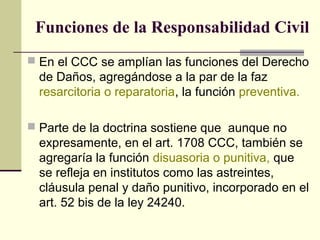 Funciones de la Responsabilidad Civil
 En el CCC se amplían las funciones del Derecho
de Daños, agregándose a la par de la faz
resarcitoria o reparatoria, la función preventiva.
 Parte de la doctrina sostiene que aunque no
expresamente, en el art. 1708 CCC, también se
agregaría la función disuasoria o punitiva, que
se refleja en institutos como las astreintes,
cláusula penal y daño punitivo, incorporado en el
art. 52 bis de la ley 24240.
 