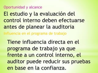 Oportunidad y alcance

El estudio y la evaluación del
control interno deben efectuarse
antes de planear la auditoria
Influencia en el programa de trabajo

Tiene influencia directa en el
programa de trabajo ya que
frente a un control interno, el
auditor puede reducir sus pruebas
en base en la confianza.

 