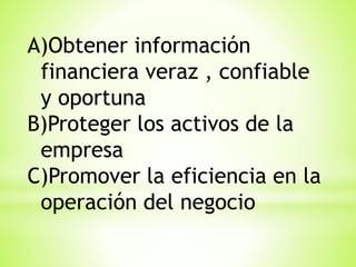 A)Obtener información
financiera veraz , confiable
y oportuna
B)Proteger los activos de la
empresa
C)Promover la eficiencia en la
operación del negocio

 