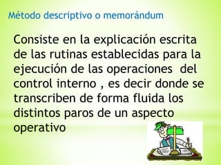 Método descriptivo o memorándum

Consiste en la explicación escrita
de las rutinas establecidas para la
ejecución de las operaciones del
control interno , es decir donde se
transcriben de forma fluida los
distintos paros de un aspecto
operativo

 