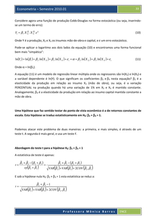 33

Econometria – Semestre 2010.01

Considere agora uma função de produção Cobb-Douglas na forma estocástica (ou seja, inserindose um termo de erro):
β
Yi = β1 . X 2i2 . X 3βi3 .e ε i

(10)

Onde Y é a produção, X2 e X3 os insumos mão-de-obra e capital, e ε um erro estocástico.
Pode-se aplicar o logaritmo aos dois lados da equação (10) e encontramos uma forma funcional
bem mais “simpática”:
ln (Yi ) = ln (β1 ) + β 2 . ln ( X 2i ) + β 3 . ln ( X 3i ) + ε i = α + β 2 . ln ( X 2i ) + β 3 . ln ( X 3i ) + ε i

(11)

Onde α = ln(β1).
A equação (11) é um modelo de regressão linear múltipla onde os regressores são ln(X2) e ln(X3) e
a variável dependente é ln(Y). O que significam os coeficientes β2 e β3 nesta equação? β2 é a
elasticidade da produção em relação ao insumo X2 (mão de obra), ou seja, é a variação
PERCENTUAL na produção quando há uma variação de 1% em X2 e X3 é mantido constante.
Analogamente, β3 é a elasticidade da produção em relação ao insumo capital mantida constante a
mão de obra.

Uma hipótese que faz sentido testar do ponto de vista econômico é a de retornos constantes de
escala. Esta hipótese se traduz estatisticamente em H0: β2 + β3 = 1.

Podemos atacar este problema de duas maneiras: a primeira, e mais simples, é através de um
teste t. A segunda é mais geral, e usa um teste F.

Abordagem do teste t para a hipótese H0: β2 + β3 = 1
A estatística de teste é apenas:
t=

ˆ
ˆ
ˆ
ˆ
β 2 + β 3 − (β 2 + β 3 )
β 2 + β 3 − (β 2 + β 3 )
=
ˆ
ˆ
ˆ
ˆ
ˆ ˆ
ep β 2 + β 3
VAR β 2 + VAR β 3 + 2COV β 2 , β 3

(

)

( )

( )

(

)

E sob a hipótese nula H0: β2 + β3 = 1 esta estatística se reduz a:

t=

( )

ˆ
ˆ
β2 + β3 − 1

( )

(

ˆ
ˆ
ˆ ˆ
VAR β 2 + VAR β 3 + 2COV β 2 , β 3

)

Professora Mônica Barros

ENCE

 