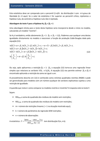 34

Econometria – Semestre 2010.01

Esta estatística deve ser comparada com o percentil (1-α)% da distribuição t com n-k graus de
liberdade (k =3 aqui). Se o valor da estatística t for superior ao percentil crítico, rejeitamos a
hipótese nula, do contrário a hipótese nula não é rejeitada.
Abordagem do teste F para a hipótese H0: β2 + β3 = 1
Uma abordagem direta para o teste desta hipótese seria incorporá-la desde o início no modelo,
calculando um modelo “restrito”.
Se H0 é verdadeiro, então obviamente: β2 = 1- β3 e β3 = 1-β2. Podemos usar qualquer uma destas
igualdades diretamente no modelo e reescrever a função de produção Cobb-Douglas dada pela
equação (11):

ln(Yi ) = α + β 2 . ln ( X 2i ) + β 3 . ln ( X 3i ) + ε i = α + (1 − β 3 ). ln ( X 2i ) + β 3 . ln ( X 3i ) + ε i
ln(Yi ) = α + β 3 .{ln( X 3i ) − ln( X 2i )} + ln( X 2i ) + ε i
ln(Yi ) − ln( X 2i ) = α + β 3 .{ln ( X 3i ) − ln( X 2i )} + ε i

(12)

 Y 
X 
ln i  = α + β 3 . ln 3i  + ε i
X 
X 
 2i 
 2i 

Ou seja, após aplicarmos a restrição β2 = 1- β3, a equação (11) torna-se uma regressão linear
simples que relaciona as variáveis Y/X2 e X3/X2. A equação (12) nos permite estimar β3 e β2 é
encontrado aplicando a restrição da soma ser igual a um.
O procedimento descrito em (12) é conhecido como mínimos quadrados restritos (MQR) e pode
ser generalizado para modelos com um número qualquer de variáveis explicativas sujeitas a uma
restrição de igualdade.
A questão que resta é: como comparar os modelos restrito e irrestrito? A resposta está no teste F.
Sejam:
• RSSSEM a soma do quadrado dos resíduos do modelo sem restrições;
• RSSCOM a soma do quadrado dos resíduos do modelo com restrições;
• m = número de restrições lineares ( = 1 na situação mostrada aqui);
• k = número de parâmetros da regressão SEM restrições;
• n = número de observações

A estatística: F =

(RSS COM − RSS SEM ) / m
RSS SEM / (n − k )

tem distribuição F(m, n-k).

Professora Mônica Barros

ENCE

 