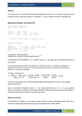 36

Econometria – Semestre 2010.01
Modelo 2

É o modelo restrito, no qual PIB e População estão divididos por Capital e um modelo de regressão simples
é ajustado. Neste modelo está implícita a restrição β2 = 1- β3 e o modelo reproduz a equação (12).

Regression Analysis: C22 versus C23
The regression equation is
C22 = - 7,17 + 0,745 C23

Predictor
Constant
C23

Coef
-7,168
0,7447

S = 0,167932

SE Coef
1,916
0,1600

R-Sq = 36,3%

T
-3,74
4,65

P
0,001
0,000

R-Sq(adj) = 34,6%

Analysis of Variance
Source
Regression
Residual Error
Total

DF
1
38
39

SS
0,61108
1,07165
1,68273

MS
0,61108
0,02820

F
21,67

P
0,000

A equação do modelo ajustado é:
(PIB/CAPITAL) = (0,00077*(POPULACAO/CAPITAL)0,7447

O coeficiente de POPULAÇÃO é β3 = 0,7447 e por β2 = 1- β3 segue que o coeficiente de capital é
β2 =0,2553.
A soma do quadrado dos resíduos do modelo com restrições é: RSSCOM = 1,07165 (com 38 graus de
liberdade). Do modelo 1 vemos que a soma do quadrado dos resíduos do modelo irrestrito é RSSSEM =
0,0391 com 37 graus de liberdade.
Portanto, a estatística F é:

F=

(RSS COM

− RSS SEM ) / m 1,07165 − 0,0391 (37)(1,0326 ) 38,2044
=
=
=
= 977,09
RSS SEM / (n − k )
0,0391 / (40 − 3)
0,0391
0,0391

F deve ser comparado com um percentil apropriado da distribuição F(1, 37) e é, sem qualquer
dúvida, significativo.
Qual a conclusão? A hipótese nula β2 = 1- β3 (alternativamente β2 + β3 = 1, o que significa
retornos constantes de escala) é fortemente rejeitada neste período para a economia brasileira, e
os dados indicam que há retornos crescentes de escala.

Modelo 3 (Irrestrito)

É semelhante ao modelo 1, mas agora usamos a PEA ao invés da população total. Note que o
número de observações disponíveis caiu para 28 (período entre 1982 e 2009).

Professora Mônica Barros

ENCE

 