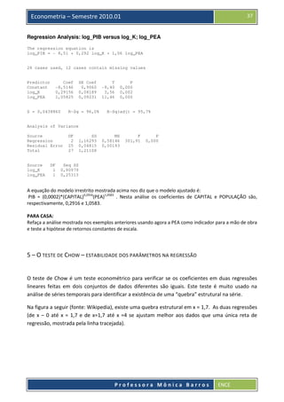 37

Econometria – Semestre 2010.01
Regression Analysis: log_PIB versus log_K; log_PEA
The regression equation is
log_PIB = - 8,51 + 0,292 log_K + 1,06 log_PEA

28 cases used, 12 cases contain missing values

Predictor
Constant
log_K
log_PEA

Coef
-8,5146
0,29156
1,05825

S = 0,0438860

SE Coef
0,9060
0,08189
0,09231

R-Sq = 96,0%

T
-9,40
3,56
11,46

P
0,000
0,002
0,000

R-Sq(adj) = 95,7%

Analysis of Variance
Source
Regression
Residual Error
Total

Source
log_K
log_PEA

DF
1
1

DF
2
25
27

SS
1,16293
0,04815
1,21108

MS
0,58146
0,00193

F
301,91

P
0,000

Seq SS
0,90979
0,25313

A equação do modelo irrestrito mostrada acima nos diz que o modelo ajustado é:
PIB = (0,0002)*(CAPITAL)0,2916(PEA)1,0583 . Nesta análise os coeficientes de CAPITAL e POPULAÇÃO são,
respectivamente, 0,2916 e 1,0583.
PARA CASA:
Refaça a análise mostrada nos exemplos anteriores usando agora a PEA como indicador para a mão de obra
e teste a hipótese de retornos constantes de escala.

5 – O TESTE DE CHOW – ESTABILIDADE DOS PARÂMETROS NA REGRESSÃO

O teste de Chow é um teste econométrico para verificar se os coeficientes em duas regressões
lineares feitas em dois conjuntos de dados diferentes são iguais. Este teste é muito usado na
análise de séries temporais para identificar a existência de uma “quebra” estrutural na série.
Na figura a seguir (fonte: Wikipedia), existe uma quebra estrutural em x = 1,7. As duas regressões
(de x – 0 até x = 1,7 e de x=1,7 até x =4 se ajustam melhor aos dados que uma única reta de
regressão, mostrada pela linha tracejada).

Professora Mônica Barros

ENCE

 