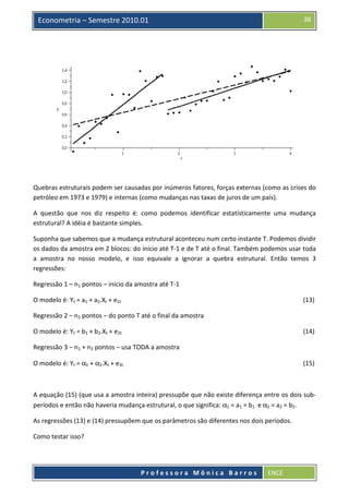 38

Econometria – Semestre 2010.01

Quebras estruturais podem ser causadas por inúmeros fatores, forças externas (como as crises do
petróleo em 1973 e 1979) e internas (como mudanças nas taxas de juros de um país).
A questão que nos diz respeito é: como podemos identificar estatísticamente uma mudança
estrutural? A idéia é bastante simples.
Suponha que sabemos que a mudança estrutural aconteceu num certo instante T. Podemos dividir
os dados da amostra em 2 blocos: do início até T-1 e de T até o final. Também podemos usar toda
a amostra no nosso modelo, e isso equivale a ignorar a quebra estrutural. Então temos 3
regressões:
Regressão 1 – n1 pontos – início da amostra até T-1
O modelo é: Yt = a1 + a2.Xt + e1t

(13)

Regressão 2 – n2 pontos – do ponto T até o final da amostra
O modelo é: Yt = b1 + b2.Xt + e2t

(14)

Regressão 3 – n1 + n2 pontos – usa TODA a amostra
O modelo é: Yt = α1 + α2.Xt + e3t

(15)

A equação (15) (que usa a amostra inteira) pressupõe que não existe diferença entre os dois subperíodos e então não haveria mudança estrutural, o que significa: α1 = a1 = b1 e α2 = a2 = b2.
As regressões (13) e (14) pressupõem que os parâmetros são diferentes nos dois períodos.
Como testar isso?

Professora Mônica Barros

ENCE

 