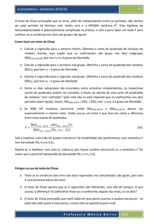 39

Econometria – Semestre 2010.01

O teste de Chow pressupõe que os erros, além de independentes entre os períodos, são, dentro
de cada período iid Normais com média zero e a MESMA variância σ2. Esta hipótese de
homocedasticidade é potencialmente complicada na prática, e vale a pena fazer um teste F para
verificar se as variâncias nos dois sub-grupos são iguais.
Como fazer um teste de Chow
1- Calcule a regressão para a amostra inteira. Obtenha a soma do quadrado de resíduos do
modelo restrito, que supõe que os coeficientes são iguais nos dois subgrupos
(RSSCOM_RESTR), que tem n1+n2-k graus de liberdade.
2- Calcule a regressão para o primeiro sub-grupo. Obtenha a soma do quadrado dos resíduos
(RSS1), que tem n1 – k graus de liberdade.
3- Calcule a regressão para o segundo sub-grupo. Obtenha a soma do quadrado dos resíduos
(RSS2), que tem n2 – k graus de liberdade.
4- Como os dois sub-grupos são encarados como amostras independentes, as respectivas
somas de quadrados podem ser somadas, e levam ao cálculo de uma soma de quadrados
de resíduos “sem restrições” (pois nela não se está impondo que os coeficientes nos dois
períodos sejam iguais). Assim: RSSSEM_RESTR = RSS1 + RSS2 com n1+n2-2.k graus de liberdade.
5- Se NÃO HÁ mudança estrutural, então RSSCOM_RESTR e RSSSEM_RESTR devem ser
essencialmente o mesmo valor. Então usa-se um teste F que leva em conta a diferença
entre estas somas de quadrados:
F=

(RSS
(RSS

COM _ RESTR

− RSS SEM _ RESTR )/ k

SEM _ RESTR

)/ (n

1

(16)

+ n2 − 2k )

Sob a hipótese nula (não há quebra estrutural, há estabilidade dos parâmetros), esta estatística F
tem densidade F(k, n1+n2-2.k).
Rejeita-se a hipótese nula (isto é, indica-se que houve quebra estrutural) se a estatística F for
maior que o percentil apropriado da densidade F(k, n1+n2-2.k).

Perigos no uso do teste de Chow
1- Teste se as variâncias dos erros das duas regressões nos sub-períodos são iguais, pois esta
é uma premissa básica do teste.
2- O teste de Chow aponta que as 2 regressões são diferentes, mas não diz porque. O que
causou a diferença? O coeficiente linear ou o coeficiente angular das retas, ou os dois?
3- O teste de Chow pressupõe que você saiba em que ponto ocorreu a quebra estrutural – se
você não sabe quem é este ponto, o teste não vai apontá-lo para você.

Professora Mônica Barros

ENCE

 