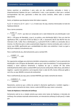 26

Econometria – Semestre 2010.01

Vamos examinar as estatísticas t para cada um dos coeficientes estimados e testar a
(importantíssima) hipótese de que o coeficiente é nulo, o que equivale a dizer que a variável
correspondente não tem, ignorando o efeito das outras variáveis, efeito sobre a variável
dependente.
Assim, as hipóteses que desejamos testar têm todas o aspecto:
H0: βi = 0 versus H1: βi ≠ 0 para i = 1, 2, 3 neste caso. Ou seja, estamos interessados no teste de
hipóteses bilateral.
Para o termo constante:
T=

52,904 − 0
= 38,76 que deve ser comparado com o valor bilateral de uma distribuição t com
1,365

282-3 = 279 graus de liberdade, o que é, na prática, uma distribuição N(0,1). Para um nível de
significância 95%, o percentil 97,5% da N(0,1) é 1,96, e claramente 38,76 está MUITO fora do
intervalo (-1,96, +1,96). Para a distribuição t279 o percentil 97,5% é 1,968 e as conclusões são as
mesmas. Se olharmos para o valor-p apresentado chegamos à mesma conclusão, pois o valor p é
menor que 0,000, significando que a probabilidade de obter uma estatística t maior ou igual a
38,76 (em módulo) é virtualmente zero.
Para o coeficiente β1 (ou, alternativamente, para a variável HP):
T=

− 0,09897 − 0
= −4,80
0,02062

Por argumentos análogos aos anteriores (atmbém comparamos a estatística T com os percentis da
distribuição t com 279 graus de liberdade, nota-se que o valor da estatística T é muito grande (em
módulo) e assim rejeita-se fortemente a hipótese de que a variável HP não tenha
(individualmente) efeito sobre a variável MPH (consumo de combustível). Além disso, este efeito é
negativo – quanto mais potente o carro (quanto maior o valor de HP), menos milhas por galão o
carro faz, ou seja, MAIOR o consumo de combustível.
Para o coeficiente β2 (ou seja, para a variável MOTOR, que mede o tamanho do motor):
T=

− 0,0069813 − 0
= −10,05
0,0006945

Novamente, conclui-se que o efeito da variável é altamente significante e também negativo –
quanto maior o tamanho do motor, menor o valor de MPH (ou seja, maior o consumo).
Testes de Hipóteses e Intervalos de Confiança
Certamente você já viu a relação estreita que existe entre testes de hipóteses e intervalos de
confiança. No contexto mostrado anteriormente, um intervalo de confiança (1-α)% para βi é dado
por:

Professora Mônica Barros

ENCE

 