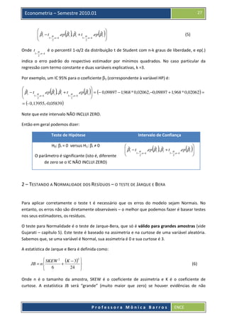 27

Econometria – Semestre 2010.01
 ˆ
ˆ ˆ
ˆ 
 β i − t α .ep β i , β i + t α .ep β i 


1− ,n − k
1− ,n − k

2
2


( )

Onde t

α

1− , n − k
2

( )

(5)

é o percentil 1-α/2 da distribuição t de Student com n-k graus de liberdade, e ep(.)

indica o erro padrão do respectivo estimador por mínimos quadrados. No caso particular da
regressão com termo constante e duas variáveis explicativas, k =3.
Por exemplo, um IC 95% para o coeficiente β1 (correspondente à variável HP) é:

 ˆ
ˆ ˆ
ˆ
 β i − t α .ep β i , β i + t α .ep β i

1− ,n − k
1− ,n − k

2
2
= (- 0,13955,-0,05839 )

( )


( ) = (− 0,09897 − 1,968 * 0,02062,−0,09897 + 1,968 * 0,02062) =



Note que este intervalo NÃO INCLUI ZERO.
Então em geral podemos dizer:
Teste de Hipótese

Intervalo de Confiança

H0: βi = 0 versus H1: βi ≠ 0
O parâmetro é significante (isto é, diferente
de zero se o IC NÃO INCLUI ZERO)

 ˆ
ˆ ˆ
ˆ 
 β i − t α .ep β i , β i + t α .ep β i 


1− ,n − k
1− ,n − k

2
2


( )

( )

2 – TESTANDO A NORMALIDADE DOS RESÍDUOS – O TESTE DE JARQUE E BERA

Para aplicar corretamente o teste t é necessário que os erros do modelo sejam Normais. No
entanto, os erros não são diretamente observáveis – o melhor que podemos fazer é basear testes
nos seus estimadores, os resíduos.
O teste para Normalidade é o teste de Jarque-Bera, que só é válido para grandes amostras (vide
Gujarati – capítulo 5). Este teste é baseado na assimetria e na curtose de uma variável aleatória.
Sabemos que, se uma variável é Normal, sua assimetria é 0 e sua curtose é 3.
A estatística de Jarque e Bera é definida como:
 SKEW 2 (K − 3)2 
JB = n 
+

6
24 


(6)

Onde n é o tamanho da amostra, SKEW é o coeficiente de assimetria e K é o coeficiente de
curtose. A estatística JB será “grande” (muito maior que zero) se houver evidências de não

Professora Mônica Barros

ENCE

 