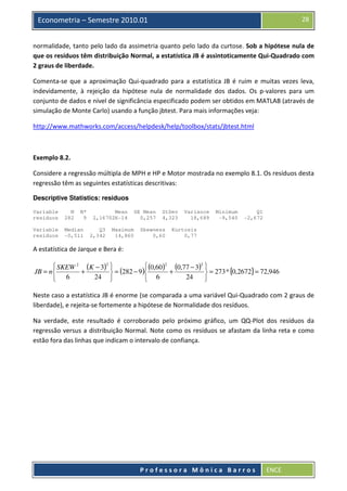 28

Econometria – Semestre 2010.01

normalidade, tanto pelo lado da assimetria quanto pelo lado da curtose. Sob a hipótese nula de
que os resíduos têm distribuição Normal, a estatística JB é assintoticamente Qui-Quadrado com
2 graus de liberdade.
Comenta-se que a aproximação Qui-quadrado para a estatística JB é ruim e muitas vezes leva,
indevidamente, à rejeição da hipótese nula de normalidade dos dados. Os p-valores para um
conjunto de dados e nível de significância especificado podem ser obtidos em MATLAB (através de
simulação de Monte Carlo) usando a função jbtest. Para mais informações veja:
http://www.mathworks.com/access/helpdesk/help/toolbox/stats/jbtest.html

Exemplo 8.2.
Considere a regressão múltipla de MPH e HP e Motor mostrada no exemplo 8.1. Os resíduos desta
regressão têm as seguintes estatísticas descritivas:
Descriptive Statistics: residuos
Variable
residuos

N
282

N*
9

Variable
residuos

Median
-0,511

Mean
2,16702E-14
Q3
2,342

Maximum
14,860

SE Mean
0,257

StDev
4,323

Skewness
0,60

Variance
18,689

Minimum
-9,540

Q1
-2,672

Kurtosis
0,77

A estatística de Jarque e Bera é:
 SKEW 2 (K − 3)2 
 (0,60 )2 (0,77 − 3)2 
JB = n 
+
+
 = (282 − 9 )
 = 273 * {0,2672} = 72,946
24 
24
 6
 6


Neste caso a estatística JB é enorme (se comparada a uma variável Qui-Quadrado com 2 graus de
liberdade), e rejeita-se fortemente a hipótese de Normalidade dos resíduos.
Na verdade, este resultado é corroborado pelo próximo gráfico, um QQ-Plot dos resíduos da
regressão versus a distribuição Normal. Note como os resíduos se afastam da linha reta e como
estão fora das linhas que indicam o intervalo de confiança.

Professora Mônica Barros

ENCE

 