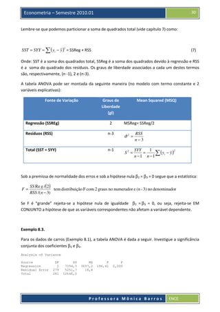 30

Econometria – Semestre 2010.01
Lembre-se que podemos particionar a soma de quadrados total (vide capítulo 7) como:

SST = SYY = ∑ ( yi − y ) = SSReg + RSS
2

(7)

Onde: SST é a soma dos quadrados total, SSReg é a soma dos quadrados devido à regressão e RSS
é a soma do quadrado dos resíduos. Os graus de liberdade associados a cada um destes termos
são, respectivamente, (n -1), 2 e (n-3).
A tabela ANOVA pode ser montada da seguinte maneira (no modelo com termo constante e 2
variáveis explicativas):
Fonte de Variação

Graus de
Liberdade
(gl)
2

Regressão (SSREg)

Mean Squared (MSQ)

MSReg= SSReg/2

Resíduos (RSS)

n-3

ˆ
σ2 =

RSS
n−3

Total (SST = SYY)

n-1

S2 =

SYY
1
2
=
∑ ( yi − y )
n −1 n −1

Sob a premissa de normalidade dos erros e sob a hipótese nula β2 = β3 = 0 segue que a estatística:
F=

SS Re g / (2 )
tem distribuição F com 2 graus no numerador e (n - 3) no denominador
RSS /(n − 3)

Se F é “grande” rejeita-se a hipótese nula de igualdade β2 = β3 = 0, ou seja, rejeita-se EM
CONJUNTO a hipótese de que as variáveis correspondentes não afetam a variável dependente.

Exemplo 8.3.
Para os dados de carros (Exemplo 8.1), a tabela ANOVA é dada a seguir. Investigue a significância
conjunta dos coeficientes β2 e β3.
Analysis of Variance
Source
Regression
Residual Error
Total

DF
2
279
281

SS
7394,3
5251,7
12646,0

MS
3697,2
18,8

F
196,41

P
0,000

Professora Mônica Barros

ENCE

 