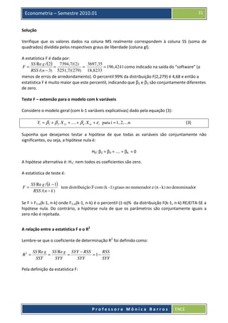 31

Econometria – Semestre 2010.01
Solução

Verifique que os valores dados na coluna MS realmente correspondem à coluna SS (soma de
quadrados) dividida pelos respectivos graus de liberdade (coluna gl).
A estatística F é dada por:
3697,35
SS Re g / (2 )
7394,7/(2)
F=
=
=
= 196,4241 como indicado na saída do “software” (a
RSS /(n − 3) 5251,7/(279) 18,8233
menos de erros de arredondamento). O percentil 99% da distribuição F(2,279) é 4,68 e então a
estatística F é muito maior que este percentil, indicando que β2 e β3 são conjuntamente diferentes
de zero.
Teste F – extensão para o modelo com k variáveis
Considere o modelo geral (com k-1 variáveis explicativas) dado pela equação (3):
Yi = β1 + β 2 . X 2i + .... + β k . X ki + ε i para i = 1, 2, ...n

(3)

Suponha que desejamos testar a hipótese de que todas as variáveis são conjuntamente não
significantes, ou seja, a hipótese nula é:
H0: β2 = β3 = .... = βk = 0
A hipótese alternativa é: H1: nem todos os coeficientes são zero.
A estatística de teste é:
F=

SS Re g / (k − 1)
tem distribuição F com (k - 1) graus no numerador e (n - k) no denominador
RSS /(n − k )

Se F > F1-α(k-1, n-k) onde F1-α(k-1, n-k) é o percentil (1-α)% da distribuição F(k-1, n-k) REJEITA-SE a
hipótese nula. Do contrário, a hipótese nula de que os parâmetros são conjuntamente iguais a
zero não é rejeitada.
A relação entre a estatística F e o R2
Lembre-se que o coeficiente de determinação R2 foi definido como:
R2 =

SS Re g SS Re g SYY − RSS
RSS
=
=
= 1−
SST
SYY
SYY
SYY

Pela definição da estatística F:

Professora Mônica Barros

ENCE

 