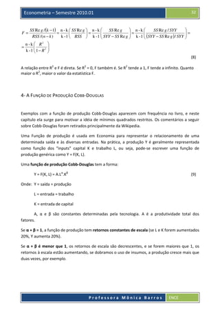32

Econometria – Semestre 2010.01

F=
=

 n-k 

SS Re g / (k − 1) n - k  SS Re g  n - k 
SS Re g
SS Re g / SYY

=

=
 SYY − SS Re g  = k - 1  (SYY − SS Re g ) / SYY  =



RSS /(n − k )
k - 1  RSS  k - 1 




n - k  R2 


k -1  1 − R 2 



(8)
A relação entre R2 e F é direta. Se R2 = 0, F também é. Se R2 tende a 1, F tende a infinito. Quanto
maior o R2, maior o valor da estatística F.

4- A FUNÇÃO DE PRODUÇÃO COBB-DOUGLAS

Exemplos com a função de produção Cobb-Douglas aparecem com frequência no livro, e neste
capítulo ela surge para motivar a idéia de mínimos quadrados restritos. Os comentários a seguir
sobre Cobb-Douglas foram retirados principalmente da Wikipedia.
Uma Função de produção é usada em Economia para representar o relacionamento de uma
determinada saída e às diversas entradas. Na prática, a produção Y é geralmente representada
como função dos “inputs” capital K e trabalho L, ou seja, pode-se escrever uma função de
produção genérica como Y = F(K, L).
Uma função de produção Cobb-Douglas tem a forma:
Y = F(K, L) = A.Lα.Kβ

(9)

Onde: Y = saída = produção
L = entrada = trabalho
K = entrada de capital
A, α e β são constantes determinadas pela tecnologia. A é a produtividade total dos
fatores.
Se α + β = 1, a função de produção tem retornos constantes de escala (se L e K forem aumentados
20%, Y aumenta 20%).
Se α + β é menor que 1, os retornos de escala são decrescentes, e se forem maiores que 1, os
retornos à escala estão aumentando, se dobramos o uso de insumos, a produção cresce mais que
duas vezes, por exemplo.

Professora Mônica Barros

ENCE

 